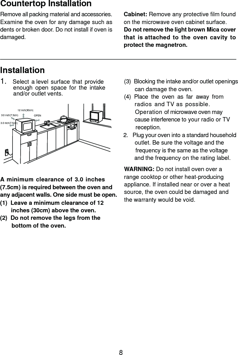 InstallationA minimum clearance of 3.0 inches(7.5cm) is required between the oven andany adjacent walls. One side must be open.(1)  Leave a minimum clearance of 12      inches (30cm) above the oven.(2)  Do not remove the legs from the       bottom of the oven.(3)  Blocking the intake and/or outlet openings       can damage the oven.(4)  Place  the  oven  as  far  away  from     radios  and TV as possible.      Operation of microwave oven may       cause interference to your radio or TV       reception.2.   Plug your oven into a standard household       outlet. Be sure the voltage and the        frequency is the same as the voltage       and the frequency on the rating label.WARNING: Do not install oven over arange cooktop or other heat-producingappliance. If installed near or over a heatsource, the oven could be damaged andthe warranty would be void.3.0 inch(7.5cm)3.0 inch(7.5cm)12 inch(30cm)OPENRemove all packing material and accessories.Examine the oven for any damage such asdents or broken door. Do not install if oven isdamaged.Countertop InstallationCabinet: Remove any protective film foundon the microwave oven cabinet surface.Do not remove the light brown Mica coverthat is attached to the oven cavity toprotect the magnetron.1.   Select a level  surface that  provide         enough  open  space  for  the  intake        and/or outlet vents.8