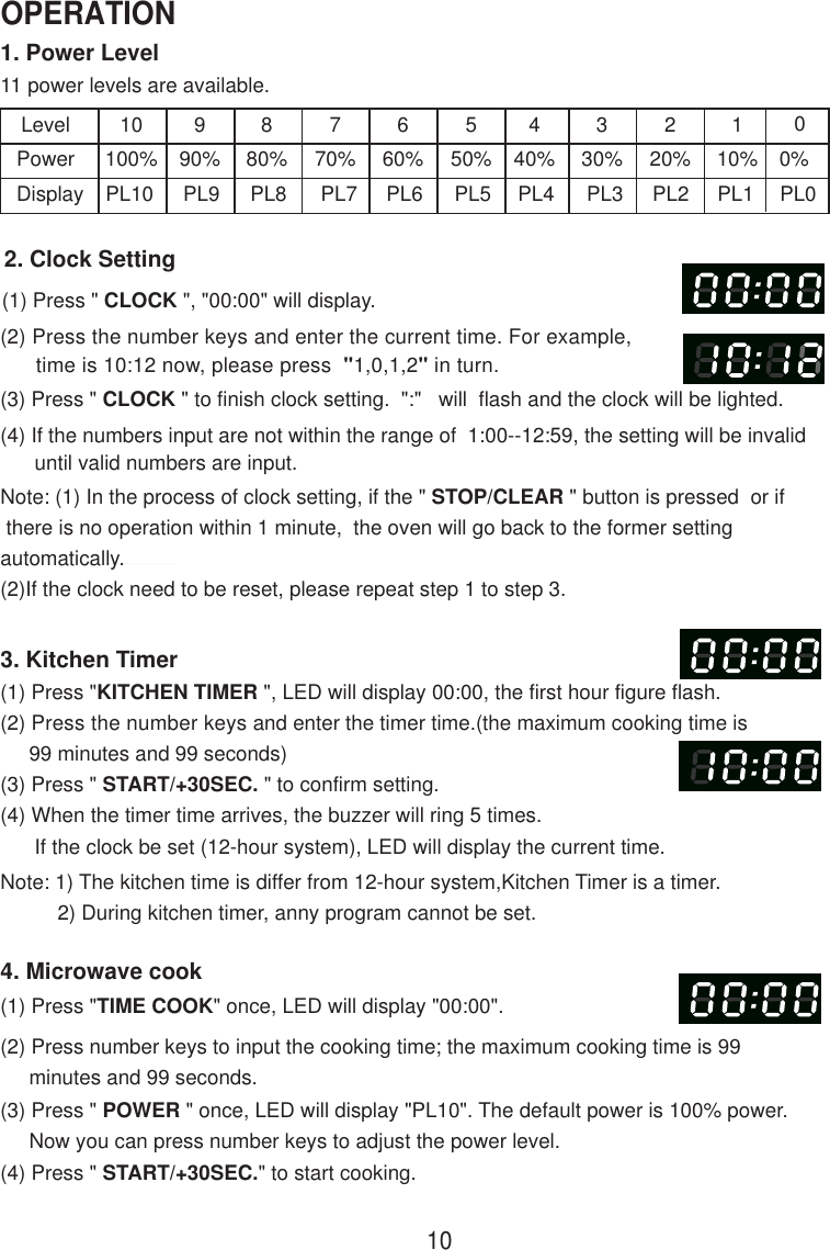 1. Power Level11 power levels are available.LevelPowerDisplay10100%PL10990%PL9880%PL8770%PL7660%PL6550%PL5440%PL4330%PL3220%PL2110%PL12. Clock Setting(1) Press &quot; CLOCK &quot;, &quot;00:00&quot; will display.(2) Press the number keys and enter the current time. For example,      time is 10:12 now, please press  &quot;1,0,1,2&quot; in turn.(3) Press &quot; CLOCK &quot; to finish clock setting.  &quot;:&quot;   will  flash and the clock will be lighted.(4) If the numbers input are not within the range of  1:00--12:59, the setting will be invalid      until valid numbers are input.3. Kitchen Timer(1) Press &quot;KITCHEN TIMER &quot;, LED will display 00:00, the first hour figure flash.(2) Press the number keys and enter the timer time.(the maximum cooking time is     99 minutes and 99 seconds)(3) Press &quot; START/+30SEC. &quot; to confirm setting.(4) When the timer time arrives, the buzzer will ring 5 times.      If the clock be set (12-hour system), LED will display the current time.Note: 1) The kitchen time is differ from 12-hour system,Kitchen Timer is a timer.          2) During kitchen timer, anny program cannot be set.4. Microwave cook(2) Press number keys to input the cooking time; the maximum cooking time is 99     minutes and 99 seconds.00%PL0Note: (1) In the process of clock setting, if the &quot; STOP/CLEAR &quot; button is pressed  or if there is no operation within 1 minute,  the oven will go back to the former settingautomatically.(2)If the clock need to be reset, please repeat step 1 to step 3.(1) Press &quot;TIME COOK&quot; once, LED will display &quot;00:00&quot;.(3) Press &quot; POWER &quot; once, LED will display &quot;PL10&quot;. The default power is 100% power.     Now you can press number keys to adjust the power level.(4) Press &quot; START/+30SEC.&quot; to start cooking.10OPERATION