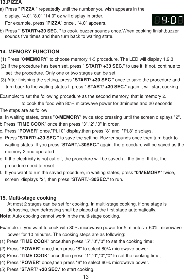 1314. MEMORY FUNCTION13.PIZZAa) Press &quot; PIZZA &quot; repeatedly until the number you wish appears in the    display, &quot;4.0&quot;,&quot;8.0&quot;,&quot;14.0&quot; oz will display in order.    For example, press &quot;PIZZA&quot; once , &quot;4.0&quot; appears.b) Press &quot; START/+30 SEC. &quot; to cook, buzzer sounds once.When cooking finish,buzzer    sounds five times and then turn back to waiting state.15. Multi-stage cooking      At most 2 stages can be set for cooking. In multi-stage cooking, if one stage is      defrosting, then defrosting shall be placed at the first stage automatically.Note: Auto cooking cannot work in the multi-stage cooking.Example: if you want to cook with 80% microwave power for 5 minutes + 60% microwave      power for 10 minutes. The cooking steps are as following:(1) Press &quot;TIME COOK&quot; once,then press &quot;5&quot;,&quot;0&quot;,&quot;0&quot; to set the cooking time;(2) Press &quot;POWER&quot; once,then press &quot;8&quot; to select 80% microwave power.(3) Press &quot;TIME COOK&quot; once,then press &quot;1&quot;,&quot;0&quot;,&quot;0&quot;,&quot;0&quot; to set the cooking time;(4) Press &quot;POWER&quot; once,then press &quot;6&quot; to select 60% microwave power.(5) Press &quot;START/ +30 SEC.&quot; to start cooking.(1) Press &quot;0/MEMORY&quot; to choose memory 1-3 procedure. The LED will display 1,2,3.(2) If the procedure has been set, press &quot; START/ +30 SEC.&quot; to use it. If not, continue to    set  the procedure. Only one or two stages can be set.(3) After finishing the setting, press &quot;START/ +30 SEC.&quot; once to save the procedure and    turn back to the waiting states.If press &quot; START/ +30 SEC.&quot; again,it will start cooking.Example: to set the following procedure as the second memory, that is memory 2.                 to cook the food with 80% microwave power for 3minutes and 20 seconds.The steps are as follow:a. In waiting states, press &quot;0/MEMORY&quot; twice,stop pressing until the screen displays &quot;2&quot;.b.Press &quot;TIME COOK&quot; once,then press &quot;3&quot;,&quot;2&quot;,&quot;0&quot; in order.c. Press &quot;POWER&quot; once,&quot;PL10&quot; display,then press &quot;8&quot; and  &quot;PL8&quot; displays.d. Press &quot;START/ +30 SEC.&quot; to save the setting. Buzzer sounds once then turn back to    waiting states. If you press &quot;START/+30SEC.&quot; again, the procedure will be saved as the    memory 2 and operated.e. If the electricity is not cut off, the procedure will be saved all the time. If it is, the    procedure need to reset.f.  If you want to run the saved procedure, in waiting states, press &quot;0/MEMORY&quot; twice,    screen  displays &quot;2&quot;, then press &quot;START/+30SEC.&quot; to run.