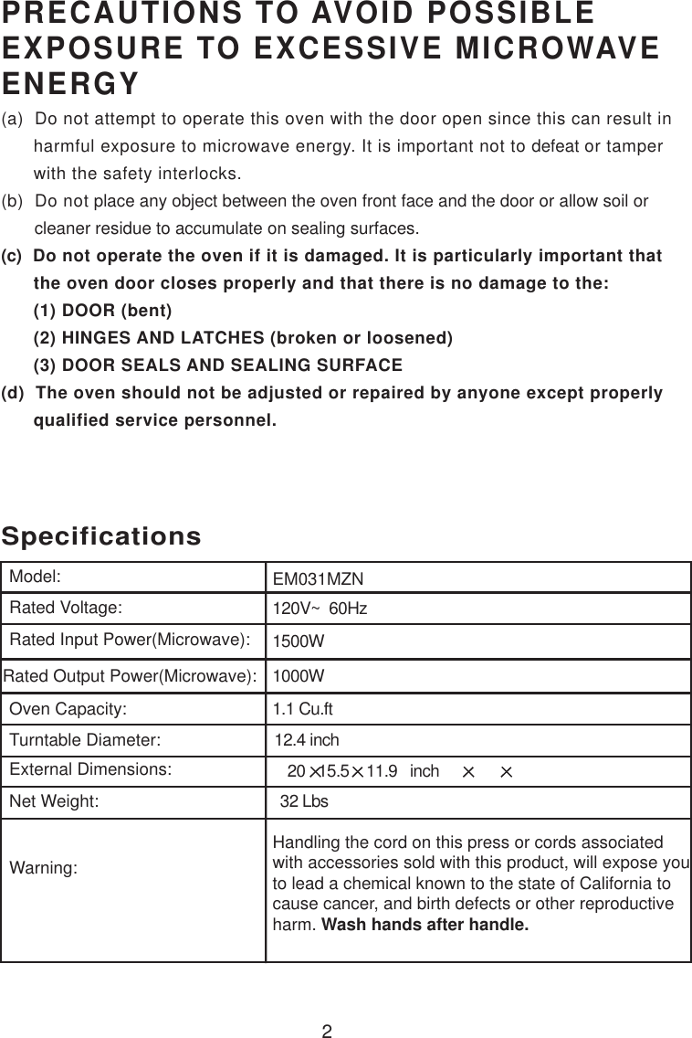 120V~  60Hz1500W1000W1.1 Cu.ftSpecificationsEM031MZN2Handling the cord on this press or cords associatedwith accessories sold with this product, will expose youto lead a chemical known to the state of California tocause cancer, and birth defects or other reproductiveharm. Wash hands after handle.Model:Rated Voltage:Rated Input Power(Microwave):Rated Output Power(Microwave):Oven Capacity:Turntable Diameter:External Dimensions:Net Weight:Warning:12.4 inchPRECAUTIONS TO AVOID POSSIBLEEXPOSURE TO EXCESSIVE MICROWAVEENERGY(a)  Do not attempt to operate this oven with the door open since this can result in      harmful exposure to microwave energy. It is important not to defeat or tamper      with the safety interlocks.(b)  Do not place any object between the oven front face and the door or allow soil or       cleaner residue to accumulate on sealing surfaces.(c)  Do not operate the oven if it is damaged. It is particularly important that      the oven door closes properly and that there is no damage to the:      (1) DOOR (bent)      (2) HINGES AND LATCHES (broken or loosened)      (3) DOOR SEALS AND SEALING SURFACE(d)  The oven should not be adjusted or repaired by anyone except properly      qualified service personnel.  20   15.5    11.9   inch 32 Lbs