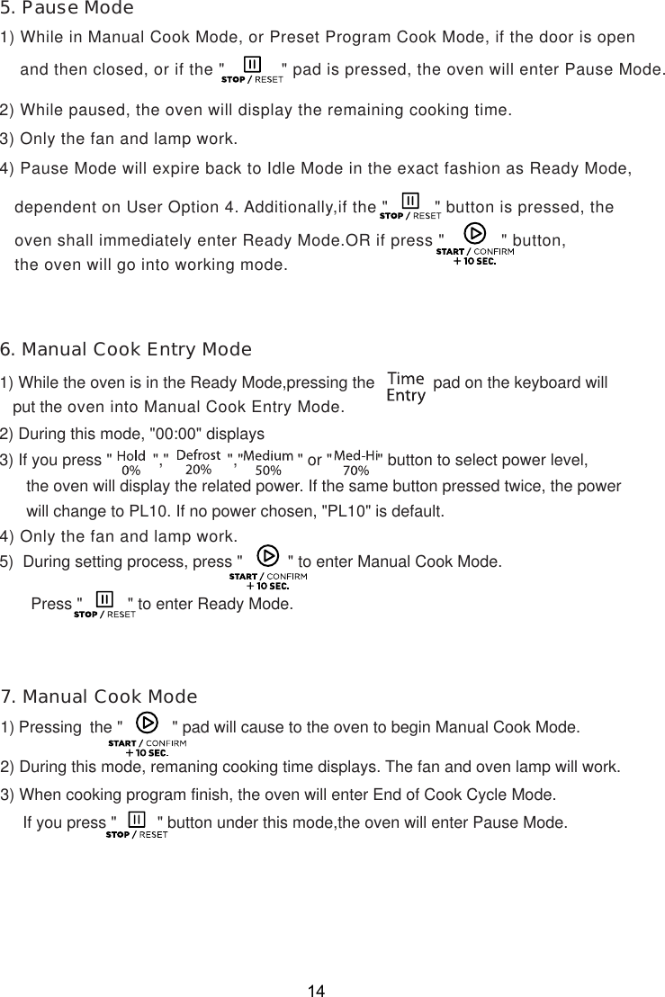 14    and then closed, or if the &quot;           &quot; pad is pressed, the oven will enter Pause Mode.4) Pause Mode will expire back to Idle Mode in the exact fashion as Ready Mode,   dependent on User Option 4. Additionally,if the &quot;         &quot; button is pressed, the   oven shall immediately enter Ready Mode.OR if press &quot;           &quot; button,   the oven will go into working mode.      the oven will display the related power. If the same button pressed twice, the power      will change to PL10. If no power chosen, &quot;PL10&quot; is default.5)  During setting process, press &quot;          &quot; to enter Manual Cook Mode.       Press &quot;          &quot; to enter Ready Mode.1) Pressing    the &quot;           &quot; pad will cause to the oven to begin Manual Cook Mode.2) During this mode, remaning cooking time displays. The fan and oven lamp will work.3) When cooking program finish, the oven will enter End of Cook Cycle Mode.     If you press &quot;         &quot; button under this mode,the oven will enter Pause Mode.   put the oven into Manual Cook Entry Mode.5. Pause Mode6. Manual Cook Entry Mode7. Manual Cook Mode3) Only the fan and lamp work.1) While in Manual Cook Mode, or Preset Program Cook Mode, if the door is open2) While paused, the oven will display the remaining cooking time.1) While the oven is in the Ready Mode,pressing the             pad on the keyboard will2) During this mode, &quot;00:00&quot; displays3) If you press &quot;         &quot;,&quot;             &quot;,&quot;            &quot; or &quot;          &quot; button to select power level,4) Only the fan and lamp work.