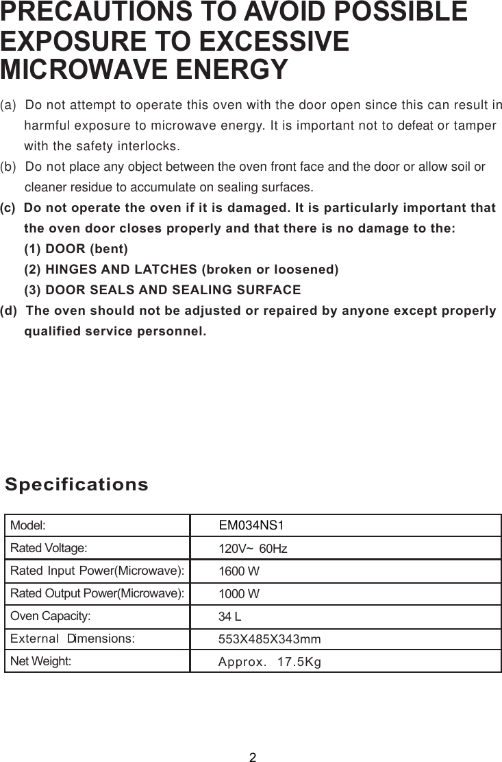 SpecificationsModel:Rated Voltage:Rated Input Power(Microwave):Rated Output Power(Microwave):Oven Capacity:External Dimensions:Net Weight:1600 W1000 W553X485X343mmApprox. 1 KgPRECAUTIONS TO AVOID POSSIBLEEXPOSURE TO EXCESSIVE ENERGY(a)  Do not attempt to operate this oven with the door open since this can result in      harmful exposure to microwave energy. It is important not to defeat or tamper      with the safety interlocks.(b)  Do not place any object between the oven front face and the door or allow soil or       cleaner residue to accumulate on sealing surfaces.(c)  Do not operate the oven if it is damaged. It is particularly important that      the oven door closes properly and that there is no damage to the:      (1) DOOR (bent)      (2) HINGES AND LATCHES (broken or loosened)      (3) DOOR SEALS AND SEALING SURFACE(d)  The oven should not be adjusted or repaired by anyone except properly      qualified service personnel.MICROWAVE 120V~  60Hz2EM034NS17.534 L