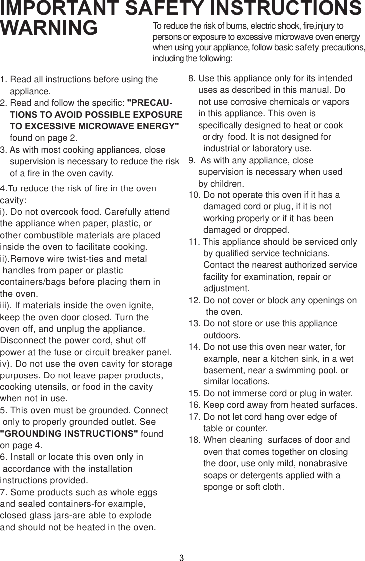 IMPORTANT SAFETY INSTRUCTIONSWARNING1. Read all instructions before using the    appliance.2. Read and follow the specific: &quot;PRECAU-    TIONS TO AVOID POSSIBLE EXPOSURE    TO EXCESSIVE MICROWAVE ENERGY&quot;    found on page 2.3. As with most cooking appliances, close    supervision is necessary to reduce the risk    of a fire in the oven cavity.4.To reduce the risk of fire in the ovencavity:i). Do not overcook food. Carefully attendthe appliance when paper, plastic, orother combustible materials are placedinside the oven to facilitate cooking.ii).Remove wire twist-ties and metal handles from paper or plasticcontainers/bags before placing them inthe oven.iii). If materials inside the oven ignite,keep the oven door closed. Turn theoven off, and unplug the appliance.Disconnect the power cord, shut offpower at the fuse or circuit breaker panel.iv). Do not use the oven cavity for storagepurposes. Do not leave paper products,cooking utensils, or food in the cavitywhen not in use.5. This oven must be grounded. Connect only to properly grounded outlet. See&quot;GROUNDING INSTRUCTIONS&quot; foundon page 4.6. Install or locate this oven only in accordance with the installationinstructions provided.7. Some products such as whole eggsand sealed containers-for example,closed glass jars-are able to explodeand should not be heated in the oven.To reduce the risk of burns, electric shock, fire,injury topersons or exposure to excessive microwave oven energywhen using your appliance, follow basic safety precautions,including the following:8. Use this appliance only for its intended    uses as described in this manual. Do    not use corrosive chemicals or vapors    in this appliance. This oven is    specifically designed to heat or cook       or dry  food. It is not designed for      industrial or laboratory use.9.  As with any appliance, close    supervision is necessary when used    by children.10. Do not operate this oven if it has a      damaged cord or plug, if it is not      working properly or if it has been      damaged or dropped.11. This appliance should be serviced only      by qualified service technicians.      Contact the nearest authorized service      facility for examination, repair or      adjustment.12. Do not cover or block any openings on       the oven.13. Do not store or use this appliance      outdoors.14. Do not use this oven near water, for      example, near a kitchen sink, in a wet      basement, near a swimming pool, or      similar locations.15. Do not immerse cord or plug in water.16. Keep cord away from heated surfaces.17. Do not let cord hang over edge of      table or counter.18. When cleaning  surfaces of door and      oven that comes together on closing      the door, use only mild, nonabrasive      soaps or detergents applied with a      sponge or soft cloth.3