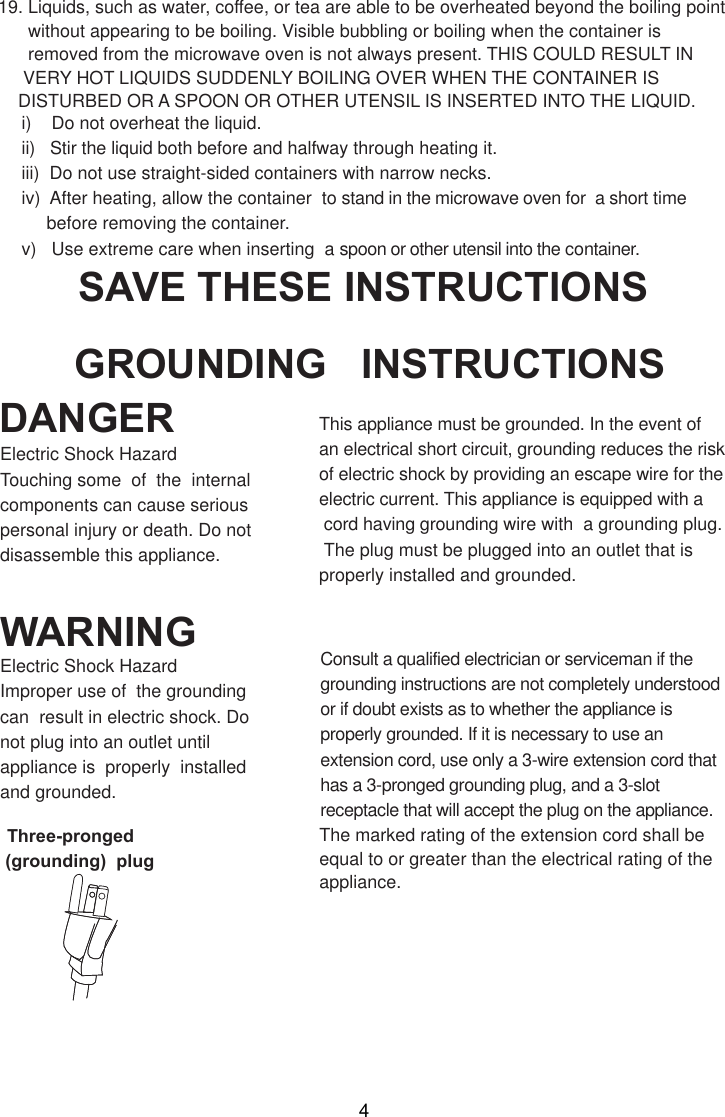 i)    Do not overheat the liquid.ii)   Stir the liquid both before and halfway through heating it.iii)  Do not use straight-sided containers with narrow necks.iv)  After heating, allow the container  to stand in the microwave oven for  a short time     before removing the container.v)   Use extreme care when inserting  a spoon or other utensil into the container.19. Liquids, such as water, coffee, or tea are able to be overheated beyond the boiling point      without appearing to be boiling. Visible bubbling or boiling when the container is      removed from the microwave oven is not always present. THIS COULD RESULT IN     VERY HOT LIQUIDS SUDDENLY BOILING OVER WHEN THE CONTAINER IS    DISTURBED OR A SPOON OR OTHER UTENSIL IS INSERTED INTO THE LIQUID.This appliance must be grounded. In the event ofan electrical short circuit, grounding reduces the riskof electric shock by providing an escape wire for theelectric current. This appliance is equipped with a cord having grounding wire with  a grounding plug. The plug must be plugged into an outlet that isproperly installed and grounded.Consult a qualified electrician or serviceman if thegrounding instructions are not completely understoodor if doubt exists as to whether the appliance isproperly grounded. If it is necessary to use anextension cord, use only a 3-wire extension cord thathas a 3-pronged grounding plug, and a 3-slotreceptacle that will accept the plug on the appliance.GROUNDING   INSTRUCTIONSSAVE THESE INSTRUCTIONSWARNINGDANGERElectric Shock HazardTouching some  of  the  internalcomponents can cause seriouspersonal injury or death. Do notdisassemble this appliance.Electric Shock HazardImproper use of  the groundingcan  result in electric shock. Donot plug into an outlet untilappliance is  properly  installedand grounded.(grounding)  plugThree-pronged The marked rating of the extension cord shall beequal to or greater than the electrical rating of theappliance.4