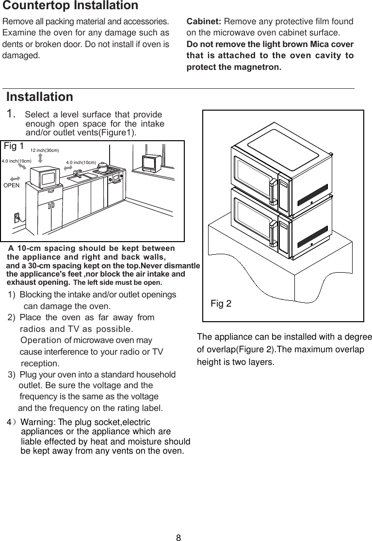 Remove all packing material and accessories.Examine the oven for any damage such asdents or broken door. Do not install if oven isdamaged.Countertop InstallationCabinet: Remove any protective film foundon the microwave oven cabinet surface.Do not remove the light brown Mica coverthat  is attached  to the  oven cavity  toprotect the magnetron.8Installation side must be open.1.   Select a level surface that provide         enough  open  space  for  the  intake        and/or outlet vents .A 10-cm spacing should be kept  betweenthe appliance and right and back walls,and a 30-cm spacing kept on the top.Never dismantlethe applicance&apos;s feet ,nor block the air intake and exhaust opening.       can damage the oven.)  Place  the  oven  as  far  away  from    radios and TV as possible.     Operation of microwave oven may     cause interference to your radio or TV     reception.       outlet. Be sure the voltage and the        frequency is the same as the voltage       and the frequency on the rating label.1)  Blocking the intake and/or outlet openings23  Plug your oven into a standard household)Fig 1( )Fig 1ure 30cmOPENeftThe l12  inch( )4.0 inch(10cm) 4.0 inch(10cm)4）Warning: T  he plug socket,electric appliances or the appliance which are   liable effected by heat and moisture should   be kept away from any vents on the oven.  The appliance can be installed with a degreeof overlap(Figure 2).The maximum overlapheight is two layers.Fig 2