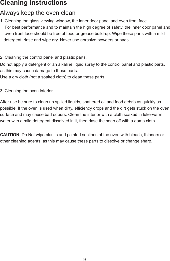 Cleaning InstructionsAlways keep the oven clean1. Cleaning the glass viewing window, the inner door panel and oven front face.    For best performance and to maintain the high degree of safety, the inner door panel and    oven front face should be free of food or grease build-up. Wipe these parts with a mild   detergent, rinse and wipe dry. Never use abrasive powders or pads.2. Cleaning the control panel and plastic parts.Do not apply a detergent or an alkaline liquid spray to the control panel and plastic parts,as this may cause damage to these parts.Use a dry cloth (not a soaked cloth) to clean these parts.3. Cleaning the oven interiorAfter use be sure to clean up spilled liquids, spattered oil and food debris as quickly aspossible. If the oven is used when dirty, efficiency drops and the dirt gets stuck on the ovensurface and may cause bad odours. Clean the interior with a cloth soaked in luke-warmwater with a mild detergent dissolved in it, then rinse the soap off with a damp cloth.CAUTION: Do Not wipe plastic and painted sections of the oven with bleach, thinners orother cleaning agents, as this may cause these parts to dissolve or change sharp.9