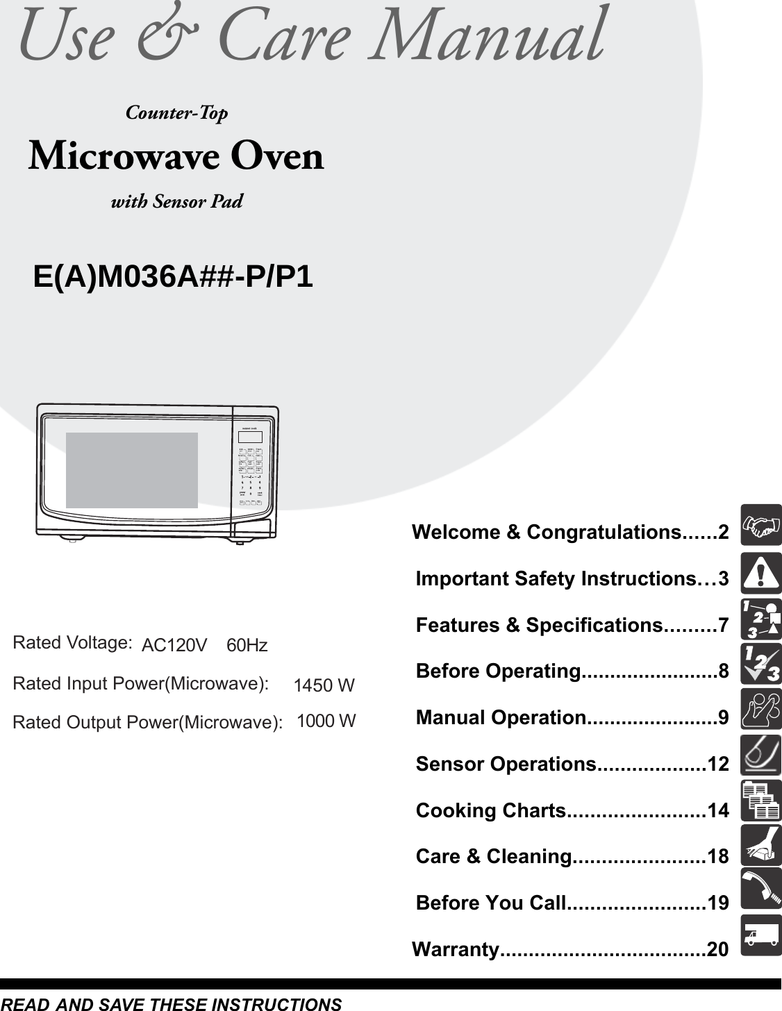 Questions or for Service Call:1-866-312-2117Microwave OvenCounter-Topwith Sensor PadREAD AND SAVE THESE INSTRUCTIONSUse &amp; Care ManualWelcome &amp; Congratulations......2Important Safety Instructions...3Features &amp; Specifications.........7Before Operating........................8Manual Operation.......................9Sensor Operations...................12Cooking Charts........................14Care &amp; Cleaning.......................18Before You Call........................19Warranty....................................20E(A)M036A##-P/P11000 WRated Voltage:Rated Input Power(Microwave):Rated Output Power(Microwave):1450 WAC120V~  60Hz