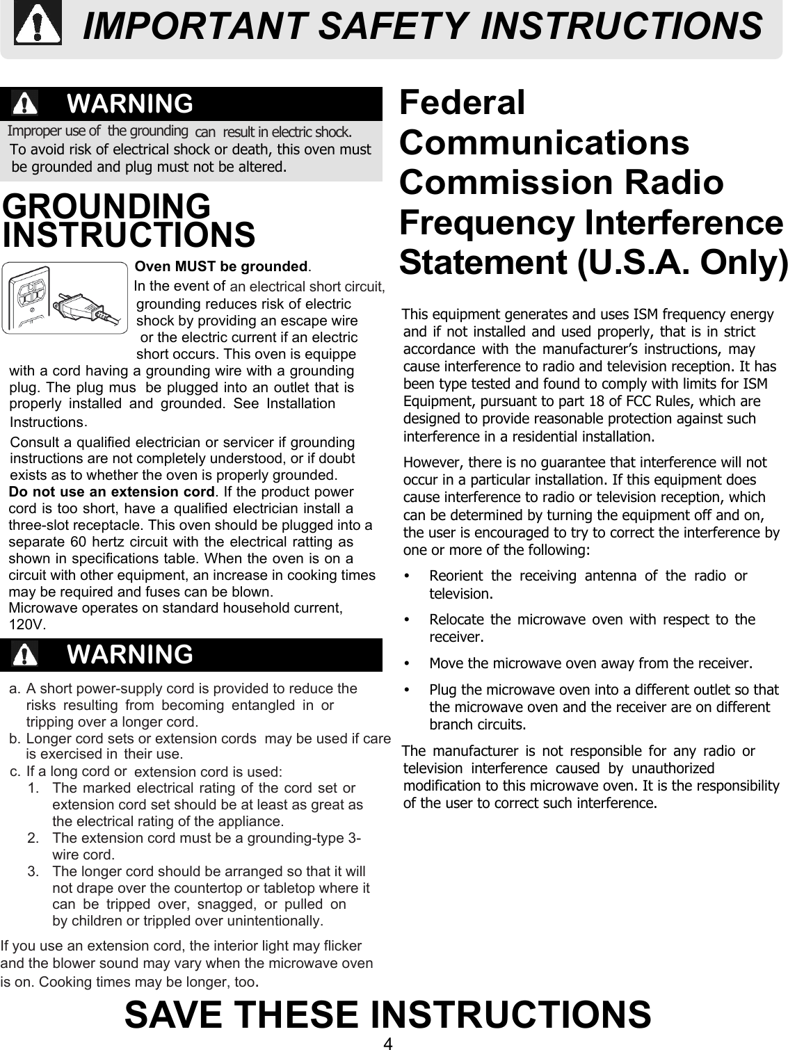 4SAVE THESE INSTRUCTIONSFederalCommunicationsCommission RadioFrequency InterferenceStatement (U.S.A. Only)WARNINGWARNINGTo avoid risk of electrical shock or death, this oven mustbe grounded and plug must not be altered.a. A short power-supply cord is provided to reduce therisks  resulting  from  becoming  entangled  in  ortripping over a longer cord.their use.1.  The marked electrical rating of the cord set orextension cord set should be at least as great asthe electrical rating of the appliance.2.  The extension cord must be a grounding-type 3-wire cord.3.  The longer cord should be arranged so that it willnot drape over the countertop or tabletop where itcan  be  tripped  over,  snagged,  or  pulled  onIf you use an extension cord, the interior light may flickerand the blower sound may vary when the microwave ovenis on. Cooking times may be longer, too.Oven MUST be grounded.Consult a qualified electrician or servicer if groundinginstructions are not completely understood, or if doubtexists as to whether the oven is properly grounded.Do not use an extension cord. If the product powercord is too short, have a qualified electrician install athree-slot receptacle. This oven should be plugged into aseparate 60 hertz circuit with the electrical ratting asshown in specifications table. When the oven is on acircuit with other equipment, an increase in cooking timesmay be required and fuses can be blown.Microwave operates on standard household current, 120V.This equipment generates and uses ISM frequency energyand if not installed and used properly, that is in strictaccordance with the manufacturer’s instructions, maycause interference to radio and television reception. It hasbeen type tested and found to comply with limits for ISMEquipment, pursuant to part 18 of FCC Rules, which aredesigned to provide reasonable protection against suchinterference in a residential installation.However, there is no guarantee that interference will notoccur in a particular installation. If this equipment doescause interference to radio or television reception, whichcan be determined by turning the equipment off and on,the user is encouraged to try to correct the interference byone or more of the following:Ÿ  Reorient  the  receiving  antenna  of  the  radio  ortelevision.Ÿ  Relocate the  microwave oven with respect to thereceiver.Ÿ  Move the microwave oven away from the receiver.Ÿ  Plug the microwave oven into a different outlet so thatthe microwave oven and the receiver are on differentbranch circuits.The  manufacturer  is  not  responsible  for  any  radio  ortelevision  interference  caused  by  unauthorizedmodification to this microwave oven. It is the responsibilityof the user to correct such interference.Improper use of  the grounding can  result in electric shock. GROUNDING INSTRUCTIONSIn the event of  extension cord is used:an electrical short circuit, shock by providing an escape wireor the electric current if an electricshort occurs. This oven is equippewith a cord having a grounding wire with a groundingplug. The plug mus  be plugged into an outlet that isproperly  installed  and  grounded.  See  InstallationInstructions.grounding reduces risk of electricIMPORTANT SAFETY INSTRUCTIONSb. Longer cord sets or extension cords  may be used if care is exercised inc. If a long cord or by children or trippled over unintentionally.