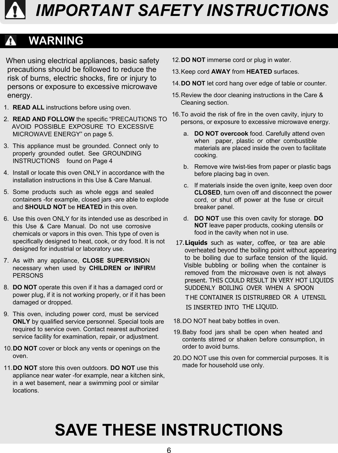 6SAVE THESE INSTRUCTIONSWARNINGWhen using electrical appliances, basic safetyprecautions should be followed to reduce therisk of burns, electric shocks, fire or injury topersons or exposure to excessive microwaveenergy.1. READ ALL instructions before using oven.2. READ AND FOLLOW the specific “PRECAUTIONS TOAVOID  POSSIBLE  EXPOSURE  TO  EXCESSIVEMICROWAVE ENERGY” on page 5.3.  This  appliance  must  be  grounded.  Connect only toproperly  grounded  outlet.  See  GROUNDINGINSTRUCTIONS    found on Page 44.  Install or locate this oven ONLY in accordance with theinstallation instructions in this Use &amp; Care Manual.5.  Some  products  such  as  whole  eggs  and  sealedcontainers -for example, closed jars -are able to explodeand SHOULD NOT be HEATED in this oven.6.  Use this oven ONLY for its intended use as described inthis  Use  &amp;  Care  Manual.  Do  not  use  corrosivechemicals or vapors in this oven. This type of oven isspecifically designed to heat, cook, or dry food. It is notdesigned for industrial or laboratory use.7.  As  with  any  appliance, CLOSE  SUPERVISIONnecessary  when  used  by CHILDREN  or  INFIRMPERSONS8. DO NOT operate this oven if it has a damaged cord orpower plug, if it is not working properly, or if it has beendamaged or dropped.9.  This  oven,  including  power  cord,  must  be  servicedONLY by qualified service personnel. Special tools arerequired to service oven. Contact nearest authorizedservice facility for examination, repair, or adjustment.10.DO NOT cover or block any vents or openings on theoven.11.DO NOT store this oven outdoors. DO NOT use thisappliance near water -for example, near a kitchen sink,in a wet basement, near a swimming pool or similarlocations.12.DO NOT immerse cord or plug in water.13. Keep cord AWAY from HEATED surfaces.14.DO NOT let cord hang over edge of table or counter.15. Review the door cleaning instructions in the Care &amp;Cleaning section.16. To avoid the risk of fire in the oven cavity, injury topersons, or exposure to excessive microwave energy.a. DO NOT overcook food. Carefully attend ovenwhen    paper,  plastic  or  other  combustiblematerials are placed inside the oven to facilitatecooking.b.  Remove wire twist-ties from paper or plastic bagsbefore placing bag in oven.c.  If materials inside the oven ignite, keep oven doorCLOSED, turn oven off and disconnect the powercord,  or  shut  off  power  at  the  fuse  or  circuitbreaker panel.d. DO NOT use this oven cavity for storage. DONOT leave paper products, cooking utensils orfood in the cavity when not in use.18. DO NOT heat baby bottles in oven.19. Baby  food  jars  shall  be  open  when  heated  andcontents stirred or shaken before consumption, inorder to avoid burns.20. DO NOT use this oven for commercial purposes. It ismade for household use only.IMPORTANT SAFETY INSTRUCTIONS17.Liquids  such  as  water,  coffee,  or  tea  are  ableoverheated beyond the boiling point without appearingto  be  boiling  due  to  surface  tension  of  the  liquid.Visible  bubbling  or  boiling  when  the  container  isremoved  from  the  microwave  oven  is  not  alwayspresent. THIS COULD RESULT IN VERY HOT LIQUIDSSUDDENLY  BOILING  OVER  WHEN  A  SPOON OR UTENSIL IS INSERTED INTO  THE LIQUID.THE CONTAINER IS DISTRURBED  A