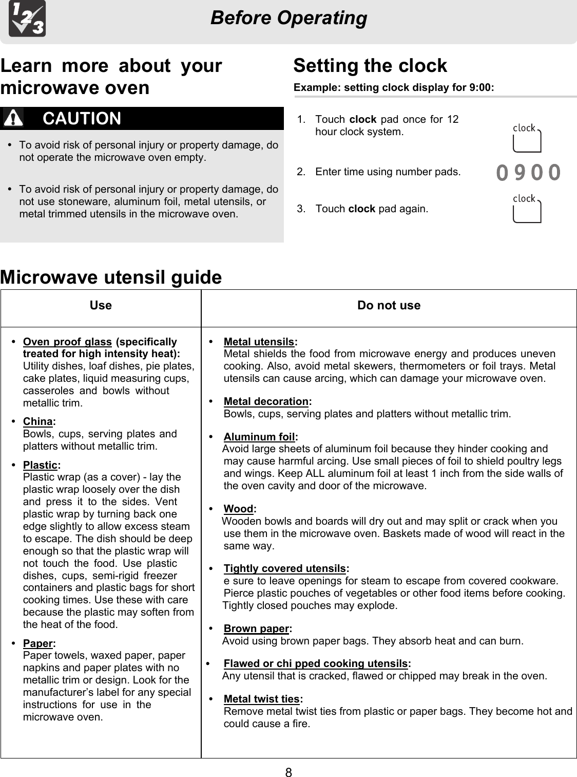 Before OperatingMicrowave utensil guideCAUTIONŸ  To avoid risk of personal injury or property damage, donot operate the microwave oven empty.Ÿ  To avoid risk of personal injury or property damage, donot use stoneware, aluminum foil, metal utensils, ormetal trimmed utensils in the microwave oven.Use Do not useOven proof glass (specificallytreated for high intensity heat):Utility dishes, loaf dishes, pie plates,cake plates, liquid measuring cups,casseroles  and  bowls  withoutmetallic trim.ŸChina:Bowls, cups, serving plates andplatters without metallic trim.Plastic:Plastic wrap (as a cover) - lay theplastic wrap loosely over the dishand  press  it  to  the  sides.  Ventplastic wrap by turning back oneedge slightly to allow excess steamto escape. The dish should be deepenough so that the plastic wrap willnot  touch  the  food.  Use  plasticdishes,  cups,  semi-rigid  freezercontainers and plastic bags for shortcooking times. Use these with carebecause the plastic may soften fromthe heat of the food.ŸPaper:Paper towels, waxed paper, papernapkins and paper plates with nometallic trim or design. Look for themanufacturer’s label for any specialinstructions  for  use  in  themicrowave oven.Metal utensils:Metal shields the food from microwave energy and produces unevencooking. Also, avoid metal skewers, thermometers or foil trays. Metalutensils can cause arcing, which can damage your microwave oven.ŸMetal decoration:Bowls, cups, serving plates and platters without metallic trim.Aluminum foil:Avoid large sheets of aluminum foil because they hinder cooking andmay cause harmful arcing. Use small pieces of foil to shield poultry legsand wings. Keep ALL aluminum foil at least 1 inch from the side walls ofthe oven cavity and door of the microwave.Wood:Wooden bowls and boards will dry out and may split or crack when youuse them in the microwave oven. Baskets made of wood will react in thesame way.Tightly covered utensils:e sure to leave openings for steam to escape from covered cookware.Pierce plastic pouches of vegetables or other food items before cooking.Tightly closed pouches may explode.ŸBrown paper:Avoid using brown paper bags. They absorb heat and can burn.Flawed or chi pped cooking utensils:Any utensil that is cracked, flawed or chipped may break in the oven.Metal twist ties:Remove metal twist ties from plastic or paper bags. They become hot andcould cause a fire.Setting the clock1.  Touch clock pad once for 12hour clock system. 2.  Enter time using number pads.clock pad again.Learn  more  about  yourmicrowave oven Example: setting clock display for 9:00:Touch83. 