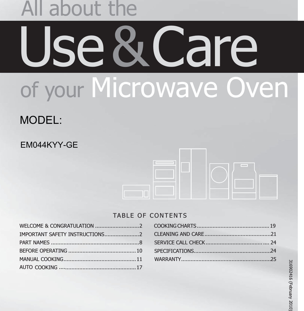 TABLE OF CONTENTS All about  theUse &amp; Careof  your Microwave OvenWELCOME &amp; CONGRATULATION ............................2IMPORTANT SAFETY INSTRUCTIONS ......................2PART NAMES ........................................................8BEFORE OPERATING ...........................................10COOKING .............................................1MANUAL COOKING ..............................................11AUTO CLEANING AND CARE ..........................................21SERVICE CALL CHECK SPECIFICATIONS.................................................25WARRANTY .........................................................COOKING CHARTS .............................................. 19........................................ . . . .  24247316902416 (February 2010)EM044KYY-GEMODEL: