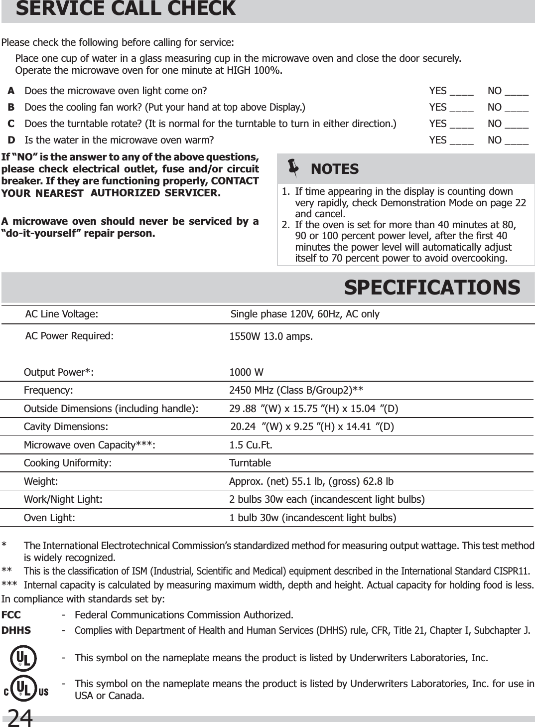 24AC Line Voltage: Single phase 120V, 60Hz, AC only AC Power Required:Output Power*: 1000 WFrequency: 2450 MHz (Class B/Group2)**Outside Dimensions (including handle): ”(D)Cavity Dimensions:Microwave oven Capacity***:Cooking Uniformity: TurntableWeight:Work/Night Light:Oven Light:SERVICE CALL CHECKSPECIFICATIONSPlease check the following before calling for service:  Place one cup of water in a glass measuring cup in the microwave oven and close the door securely.  Operate the microwave oven for one minute at HIGH 100%.ADoes the microwave oven light come on? YES ____ NO ____BDisplay.)YES ____ NO ____CDoes the turntable rotate? (It is normal for the turntable to turn in either direction.) YES ____ NO ____DIs the water in the microwave oven warm? YES ____ NO ____If “NO” is the answer to any of the above questions, please check electrical outlet, fuse and/or circuit breaker. If they are functioning properly, CONTACT VICER.A microwave oven should never be serviced by a “do-it-yourself” repair person.*  The International Electrotechnical Commission’s standardized method for measuring output wattage. This test methodis widely recognized. ** This is the classification of ISM (Industrial, Scientific and Medical) equipment described in the International Standard CISPR11.*** Internal capacity is calculated by measuring maximum width, depth and height. Actual capacity for holding food is less.In compliance with standards set by:FCC  -  Federal Communications Commission Authorized.DHHS - Complies with Department of Health and Human Services (DHHS) rule, CFR, Title 21, Chapter I, Subchapter J.-  This symbol on the nameplate means the product is listed by Underwriters Laboratories, Inc.-  This symbol on the nameplate means the product is listed by Underwriters Laboratories, Inc. for use in USA or Canada.NOTES1.  If time appearing in the display is counting down very rapidly, check Demonstration Mode on page 22 and cancel.2.  If the oven is set for more than 40 minutes at 80, 90 or 100 percent power level, after the ﬁ rst 40 minutes the power level will automatically adjust itself to 70 percent power to avoid overcooking.29 .88 ”(W) x 15.75 ”(H) x 15.04 1.5 Cu.Ft.2 bulbs 30w each (incandescent light bulbs)1 bulb 30w (incandescent light bulbs)20.24 ”(W) x 9.25 ”(H) x 14.41  ”(D)Approx. (net) 55.1 lb, (gross) 62.8 lbDoes the cooling fan work? (Put your hand at top above1550W 13.0 amps. YOUR NEAREST  AUTHORIZED SER
