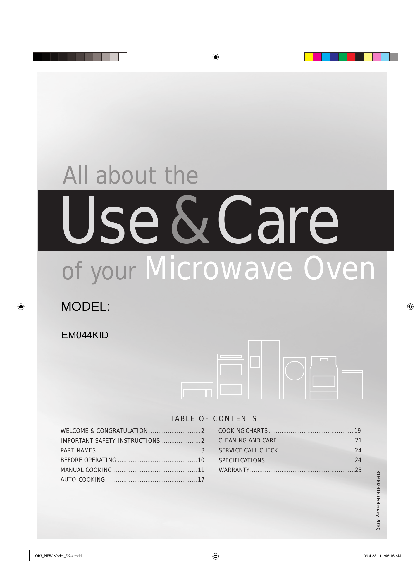 TABLE OF CONTENTS All about theUse &amp; Care of your Microwave OvenWELCOME &amp; CONGRATULATION ............................2IMPORTANT SAFETY INSTRUCTIONS ......................2PART NAMES ........................................................8BEFORE OPERATING ...........................................10COOKING   .............................................1OR7_NEW Model_EN-4.indd   1 09.4.28   11:46:16 AMMANUAL  COOKING .............................................. 11AUTO CLEANING AND CARE ..........................................21SERVICE CALL CHECK SPECIFICATIONS.................................................25WARRANTY .........................................................COOKINGCHARTS .............................................. 19........................................ . . . . 24247316902416 (February 2010)EM044KIDMODEL: