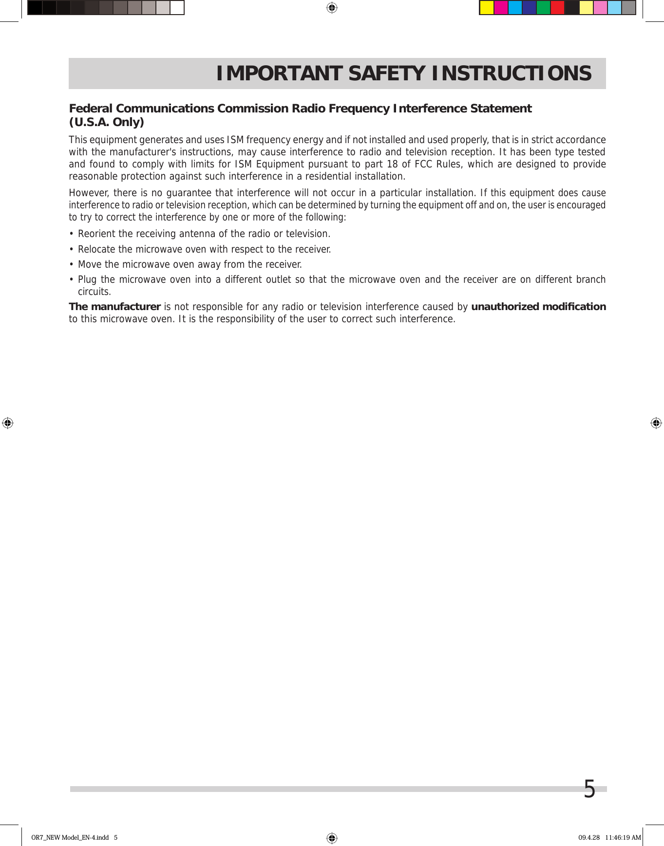 5IMPORTANT SAFETY INSTRUCTIONSFederal Communications Commission Radio Frequency Interference Statement    (U.S.A. Only)This equipment generates and uses ISM frequency energy and if not installed and used properly, that is in strict accordance with the manufacturer&apos;s instructions, may cause interference to radio and television reception. It has been type tested and found to comply with limits for ISM Equipment pursuant to part 18 of FCC Rules, which are designed to provide reasonable protection against such interference in a residential installation.However, there is no guarantee that interference will not occur in a particular installation. If this equipment does cause interference to radio or television reception, which can be determined by turning the equipment off and on, the user is encouraged to try to correct the interference by one or more of the following:•  Reorient the receiving antenna of the radio or television.•  Relocate the microwave oven with respect to the receiver.•  Move the microwave oven away from the receiver.•  Plug the microwave oven into a different outlet so that the microwave oven and the receiver are on different branch circuits.The manufacturer is not responsible for any radio or television interference caused by unauthorized modiﬁ cationto this microwave oven. It is the responsibility of the user to correct such interference.OR7_NEW Model_EN-4.indd   5 09.4.28   11:46:19 AM