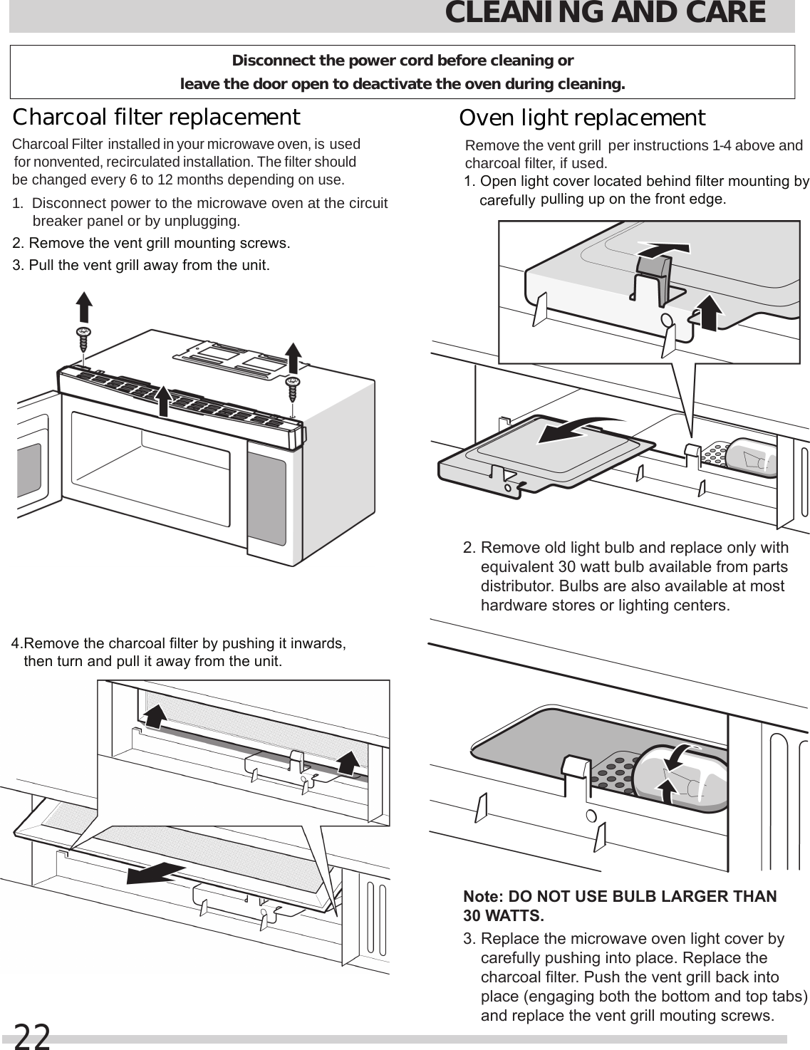 2. Remove the vent grill mounting screws.3. Pull the vent grill away from the unit.4.Remove the charcoal filter by pushing it inwards,   then turn and pull it away from the unit.pulling up on the front edge.    equivalent 30 watt bulb available from parts     distributor. Bulbs are also available at most     hardware stores or lighting centers.Note: DO NOT USE BULB LARGER THAN 30 WATTS.    carefully pushing into place. Replace the     charcoal filter. Push the vent grill back into     place (engaging both the bottom and top tabs)     and replace the vent grill mouting screws.carefully CLEANING AND CARE22Charcoal filter replacement Charcoal Filter installed in your microwave oven, is used for nonvented, recirculated installation. The filter should be changed every 6 to 12 months depending on use.1.  Disconnect power to the microwave oven at the circuit breaker panel or by unplugging.Remove the  per instructions 1-4 above and charcoal filter, if used.1. Open light cover located behind filter mounting by 2. Remove old light bulb and replace only with 3. Replace the microwave oven light cover by Oven light replacement vent grill Disconnect the power cord before cleaning or leave the door open to deactivate the oven during cleaning.