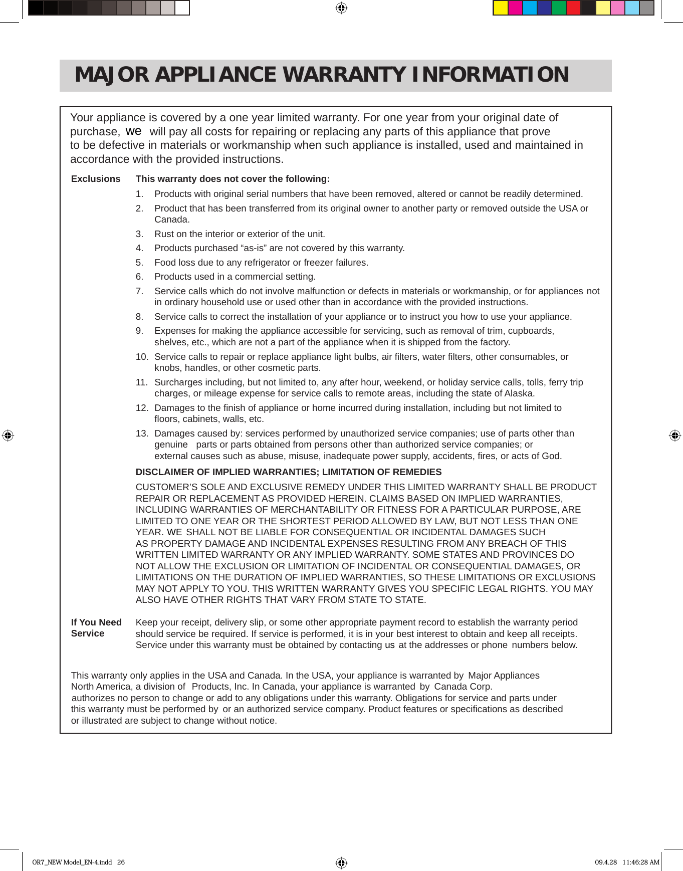 MAJOR APPLIANCE WARRANTY INFORMATIONYour appliance is covered by a one year limited warranty. For one year from your original date of to be defective in materials or workmanship when such appliance is installed, used and maintained in accordance with the provided instructions.This warranty does not cover the following:1.  Products with original serial numbers that have been removed, altered or cannot be readily determined.2.   Product that has been transferred from its original owner to another party or removed outside the USA or  Canada.3.   Rust on the interior or exterior of the unit.4.   Products purchased “as-is” are not covered by this warranty. 5.   Food loss due to any refrigerator or freezer failures.6.  Products used in a commercial setting.  7.   Service calls which do not involve malfunction or defects in materials or workmanship, or for appliances  not in ordinary household use or used other than in accordance with the provided instructions.8.   Service calls to correct the installation of your appliance or to instruct you how to use your appliance.9.   Expenses for making the appliance accessible for servicing, such as removal of trim, cupboards,    shelves, etc., which are not a part of the appliance when it is shipped from the factory. 10.  Service calls to repair or replace appliance light bulbs, air ﬁ lters, water ﬁ lters, other consumables, or    knobs, handles, or other cosmetic parts.11.  Surcharges including, but not limited to, any after hour, weekend, or holiday service calls, tolls, ferry trip  charges, or mileage expense for service calls to remote areas, including the state of Alaska.12.  Damages to the ﬁ nish of appliance or home incurred during installation, including but not limited to    ﬂ oors, cabinets, walls, etc.13.  Damages caused by: services performed by unauthorized service companies; use of parts other than     external causes such as abuse, misuse, inadequate power supply, accidents, ﬁ res, or acts of God.DISCLAIMER OF IMPLIED WARRANTIES; LIMITATION OF REMEDIESCUSTOMER’S SOLE AND EXCLUSIVE REMEDY UNDER THIS LIMITED WARRANTY SHALL BE PRODUCTREPAIR OR REPLACEMENT AS PROVIDED HEREIN. CLAIMS BASED ON IMPLIED WARRANTIES, INCLUDING WARRANTIES OF MERCHANTABILITY OR FITNESS FOR A PARTICULAR PURPOSE, ARE LIMITED TO ONE YEAR OR THE SHORTEST PERIOD ALLOWED BY LAW, BUT NOT LESS THAN ONE AS PROPERTY DAMAGE AND INCIDENTAL EXPENSES RESULTING FROM ANY BREACH OF THIS WRITTEN LIMITED WARRANTY OR ANY IMPLIED WARRANTY. SOME STATES AND PROVINCES DO NOT ALLOW THE EXCLUSION OR LIMITATION OF INCIDENTAL OR CONSEQUENTIAL DAMAGES, OR LIMITATIONS ON THE DURATION OF IMPLIED WARRANTIES, SO THESE LIMITATIONS OR EXCLUSIONS MAY NOT APPLY TO YOU. THIS WRITTEN WARRANTY GIVES YOU SPECIFIC LEGAL RIGHTS. YOU MAY ALSO HAVE OTHER RIGHTS THAT VARY FROM STATE TO STATE.Keep your receipt, delivery slip, or some other appropriate payment record to establish the warranty periodshould service be required. If service is performed, it is in your best interest to obtain and keep all receipts.numbers below.ExclusionsIf You NeedServiceor illustrated are subject to change without notice.OR7_NEW Model_EN-4.indd   26 09.4.28   11:46:28 AMpurchase,   will pay all costs for repairing or replacing any parts of this appliance that prove wegenuine   parts or parts obtained from persons other than authorized service companies; or   SHALL NOT BE LIABLE FOR CONSEQUENTIAL OR INCIDENTAL DAMAGES SUCH YEAR. WEService under this warranty must be obtained by contacting   at the addresses or phoneusThis warranty only applies in the USA and Canada. In the USA, your appliance is warranted by  Major Appliances North America, a division of    Products, Inc. In Canada, your appliance is warranted  by  Canada Corp.  authorizes no person to change or add to any obligations under this warranty. Obligations for service and parts under this warranty must be performed by  or an authorized service company. Product features or speciﬁ cations as described 