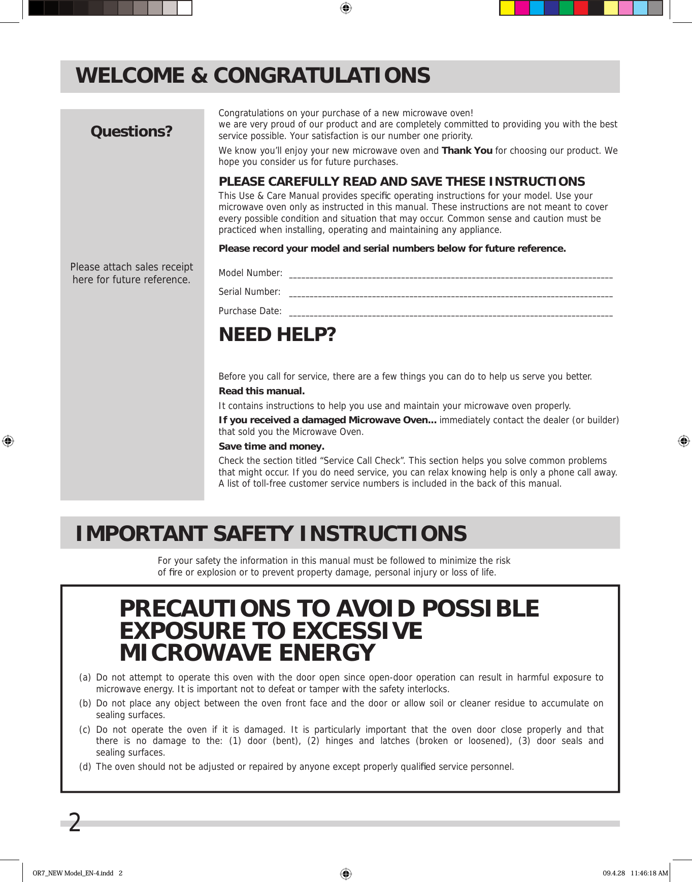 2WELCOME &amp; CONGRATULATIONSBefore you call for service, there are a few things you can do to help us serve you better.Read this manual.It contains instructions to help you use and maintain your microwave oven properly.If you received a damaged Microwave Oven... immediately contact the dealer (or builder) that sold you the Microwave Oven.Save time and money. Check the section titled “Service Call Check”. This section helps you solve common problems that might occur. If you do need service, you can relax knowing help is only a phone call away. A list of toll-free customer service numbers is included in the back of this manual. NEED HELP?Congratulations on your purchase of a new microwave oven! we are very proud of our product and are completely committed to providing you with the best service possible. Your satisfaction is our number one priority.We know you’ll enjoy your new microwave oven and Thank You for choosing our product. We hope you consider us for future purchases.PLEASE CAREFULLY READ AND SAVE THESE INSTRUCTIONSThis Use &amp; Care Manual provides speciﬁ c operating instructions for your model. Use your microwave oven only as instructed in this manual. These instructions are not meant to cover every possible condition and situation that may occur. Common sense and caution must be practiced when installing, operating and maintaining any appliance.Please record your model and serial numbers below for future reference.Model Number:  ______________________________________________________________________________Serial Number:   ______________________________________________________________________________Purchase Date:   ______________________________________________________________________________Questions?Please attach sales receipthere for future reference.IMPORTANT SAFETY INSTRUCTIONSFor your safety the information in this manual must be followed to minimize the risk of ﬁ re or explosion or to prevent property damage, personal injury or loss of life.(a)  Do not attempt to operate this oven with the door open since open-door operation can result in harmful exposure to  microwave energy. It is important not to defeat or tamper with the safety interlocks.(b)  Do not place any object between the oven front face and the door or allow soil or cleaner residue to accumulate on   sealing surfaces.(c)  Do not operate the oven if it is damaged. It is particularly important that the oven door close properly and that  there is no damage to the: (1) door (bent), (2) hinges and latches (broken or loosened), (3) door seals and  sealing surfaces.(d)  The oven should not be adjusted or repaired by anyone except properly qualiﬁ ed service personnel.PRECAUTIONS TO AVOID POSSIBLEEXPOSURE TO EXCESSIVEMICROWAVE ENERGYOR7_NEW Model_EN-4.indd   2 09.4.28   11:46:18 AM