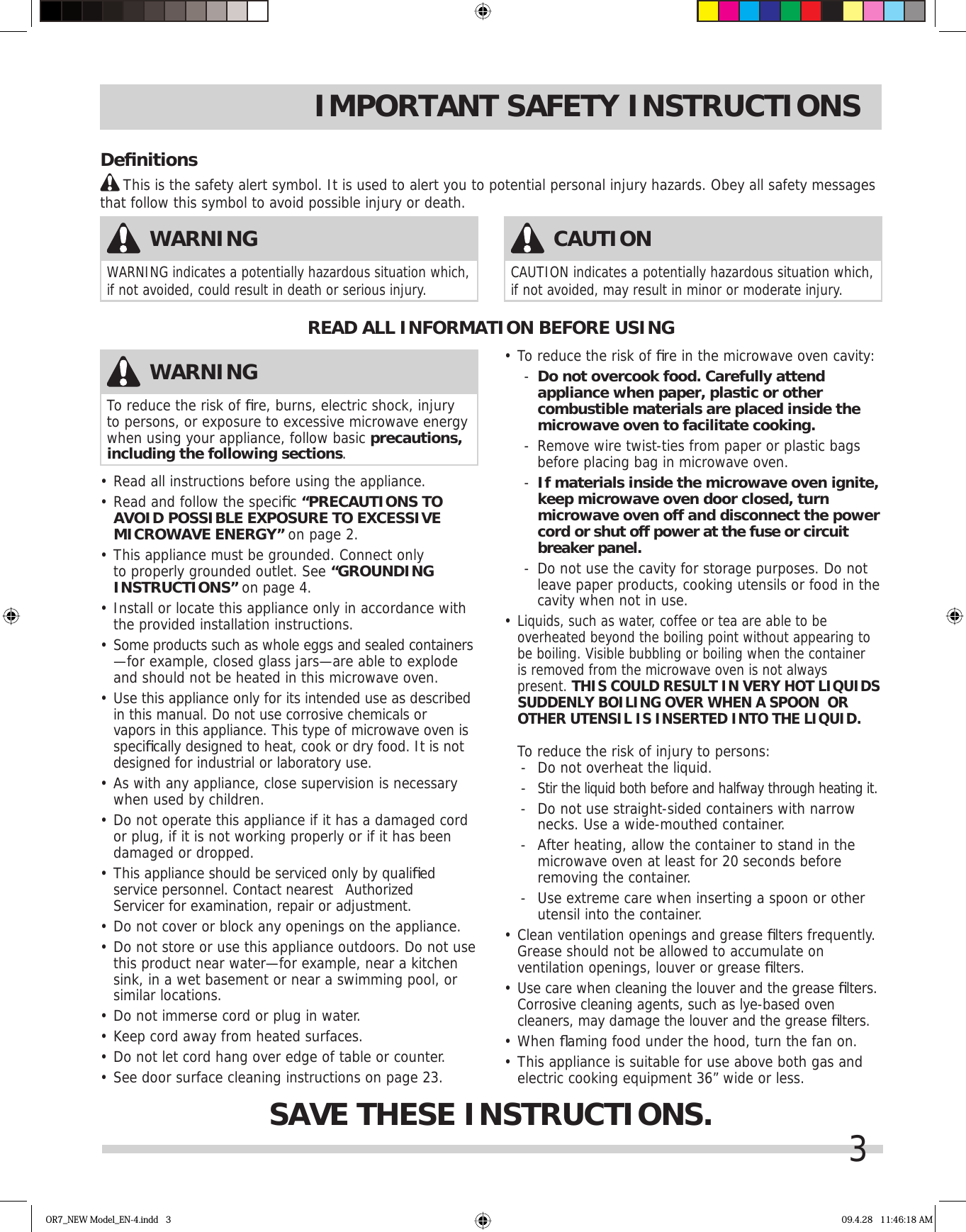 3IMPORTANT SAFETY INSTRUCTIONS•  Read all instructions before using the appliance.•  Read and follow the speciﬁ c “PRECAUTIONS TO AVOID POSSIBLE EXPOSURE TO EXCESSIVE MICROWAVE ENERGY” on page 2.•  This appliance must be grounded. Connect only to properly grounded outlet. See “GROUNDING INSTRUCTIONS” on page 4.•  Install or locate this appliance only in accordance with the provided installation instructions.•  Some products such as whole eggs and sealed containers —for example, closed glass jars—are able to explode and should not be heated in this microwave oven.•  Use this appliance only for its intended use as described in this manual. Do not use corrosive chemicals or vapors in this appliance. This type of microwave oven is speciﬁ cally designed to heat, cook or dry food. It is not designed for industrial or laboratory use. •  As with any appliance, close supervision is necessary when used by children.•  Do not operate this appliance if it has a damaged cord or plug, if it is not working properly or if it has been damaged or dropped.•  This appliance should be serviced only by qualiﬁ ed service personnel. Contact nearest   Authorized Servicer for examination, repair or adjustment.•  Do not cover or block any openings on the appliance.•  Do not store or use this appliance outdoors. Do not use this product near water—for example, near a kitchen sink, in a wet basement or near a swimming pool, or similar locations.•  Do not immerse cord or plug in water.•  Keep cord away from heated surfaces.•  Do not let cord hang over edge of table or counter.•  See door surface cleaning instructions on page 23.•  To reduce the risk of ﬁ re in the microwave oven cavity:-  Do not overcook food. Carefully attend appliance when paper, plastic or other combustible materials are placed inside the microwave oven to facilitate cooking.-  Remove wire twist-ties from paper or plastic bags before placing bag in microwave oven.-  If materials inside the microwave oven ignite, keep microwave oven door closed, turn microwave oven off and disconnect the power cord or shut off power at the fuse or circuit breaker panel.-  Do not use the cavity for storage purposes. Do not leave paper products, cooking utensils or food in the cavity when not in use.•  Liquids, such as water, coffee or tea are able to be overheated beyond the boiling point without appearing to be boiling. Visible bubbling or boiling when the container is removed from the microwave oven is not always present. THIS COULD RESULT IN VERY HOT LIQUIDS SUDDENLY BOILING OVER WHEN A SPOON  OR OTHER UTENSIL IS INSERTED INTO THE LIQUID.   To reduce the risk of injury to persons:-  Do not overheat the liquid.- Stir the liquid both before and halfway through heating it.-  Do not use straight-sided containers with narrow  necks. Use a wide-mouthed container.-  After heating, allow the container to stand in the microwave oven at least for 20 seconds before removing the container.-  Use extreme care when inserting a spoon or other utensil into the container.•  Clean ventilation openings and grease ﬁ lters frequently. Grease should not be allowed to accumulate on ventilation openings, louver or grease ﬁ lters.•  Use care when cleaning the louver and the grease ﬁ lters. Corrosive cleaning agents, such as lye-based oven cleaners, may damage the louver and the grease ﬁ lters.•   When ﬂ aming food under the hood, turn the fan on.•  This appliance is suitable for use above both gas and electric cooking equipment 36” wide or less.READ ALL INFORMATION BEFORE USINGSAVE THESE INSTRUCTIONS.WARNINGTo reduce the risk of ﬁ re, burns, electric shock, injury to persons, or exposure to excessive microwave energy when using your appliance, follow basic precautions, including the following sections.WARNINGWARNING indicates a potentially hazardous situation which, if not avoided, could result in death or serious injury. CAUTIONCAUTION indicates a potentially hazardous situation which, if not avoided, may result in minor or moderate injury. Deﬁ nitions     This is the safety alert symbol. It is used to alert you to potential personal injury hazards. Obey all safety messages that follow this symbol to avoid possible injury or death.OR7_NEW Model_EN-4.indd   3 09.4.28   11:46:18 AM