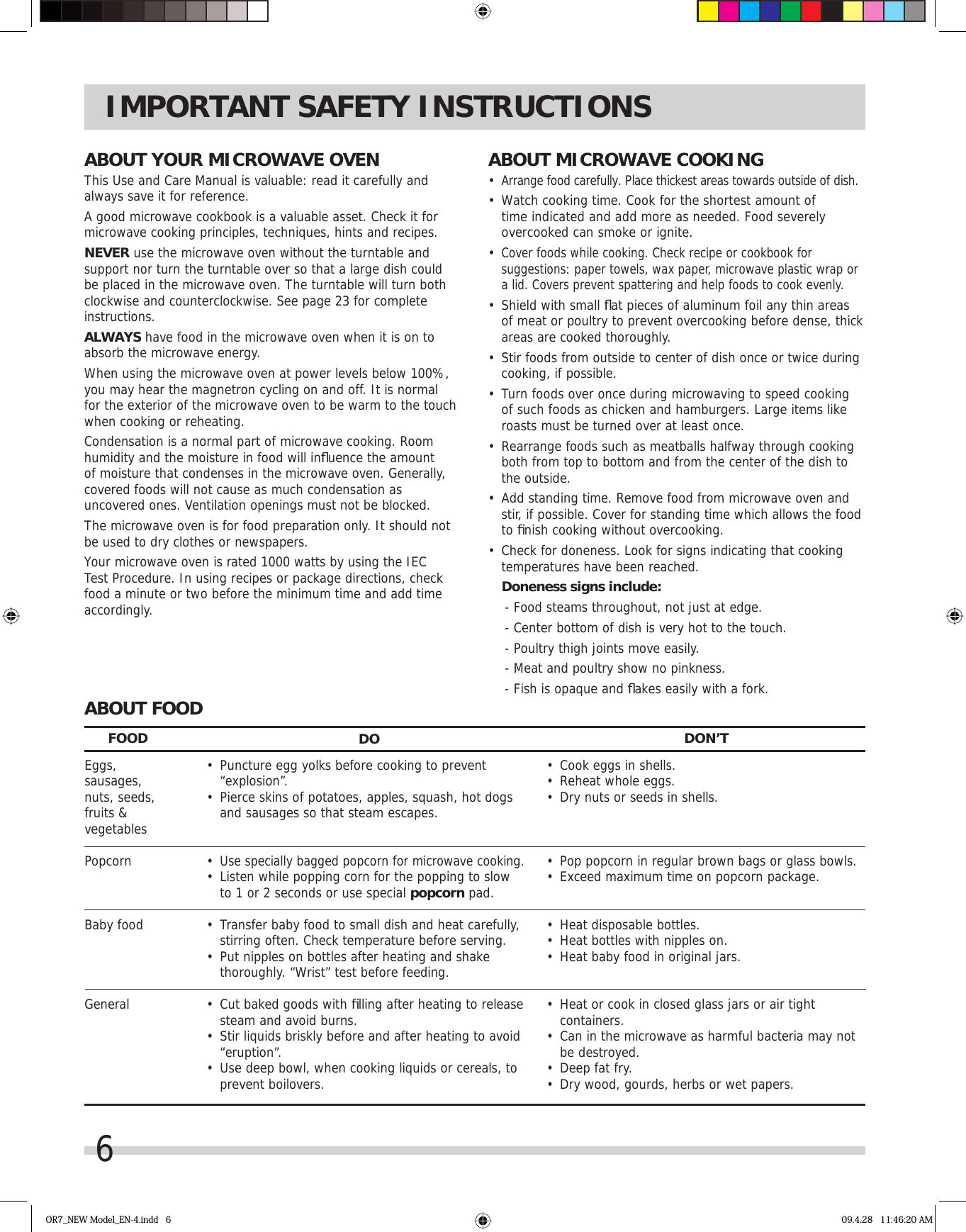 6IMPORTANT SAFETY INSTRUCTIONSABOUT YOUR MICROWAVE OVENThis Use and Care Manual is valuable: read it carefully and always save it for reference.A good microwave cookbook is a valuable asset. Check it for microwave cooking principles, techniques, hints and recipes. NEVER use the microwave oven without the turntable and support nor turn the turntable over so that a large dish could be placed in the microwave oven. The turntable will turn both clockwise and counterclockwise. See page 23 for complete instructions.ALWAYS have food in the microwave oven when it is on to absorb the microwave energy.When using the microwave oven at power levels below 100%, you may hear the magnetron cycling on and off. It is normal for the exterior of the microwave oven to be warm to the touch when cooking or reheating.Condensation is a normal part of microwave cooking. Room humidity and the moisture in food will inﬂ uence the amount of moisture that condenses in the microwave oven. Generally, covered foods will not cause as much condensation as uncovered ones. Ventilation openings must not be blocked.The microwave oven is for food preparation only. It should not be used to dry clothes or newspapers.Your microwave oven is rated 1000 watts by using the IEC Test Procedure. In using recipes or package directions, check food a minute or two before the minimum time and add time accordingly.ABOUT MICROWAVE COOKING•  Arrange food carefully. Place thickest areas towards outside of dish.•  Watch cooking time. Cook for the shortest amount of time indicated and add more as needed. Food severely overcooked can smoke or ignite.•  Cover foods while cooking. Check recipe or cookbook for suggestions: paper towels, wax paper, microwave plastic wrap or a lid. Covers prevent spattering and help foods to cook evenly.•  Shield with small ﬂ at pieces of aluminum foil any thin areas of meat or poultry to prevent overcooking before dense, thick areas are cooked thoroughly.•  Stir foods from outside to center of dish once or twice during cooking, if possible.•  Turn foods over once during microwaving to speed cooking of such foods as chicken and hamburgers. Large items like roasts must be turned over at least once.•  Rearrange foods such as meatballs halfway through cooking both from top to bottom and from the center of the dish to the outside.•  Add standing time. Remove food from microwave oven and stir, if possible. Cover for standing time which allows the food to ﬁ nish cooking without overcooking.•  Check for doneness. Look for signs indicating that cooking temperatures have been reached. Doneness signs include: - Food steams throughout, not just at edge. - Center bottom of dish is very hot to the touch. - Poultry thigh joints move easily. - Meat and poultry show no pinkness. - Fish is opaque and ﬂ akes easily with a fork.ABOUT FOOD•  Cook eggs in shells.•  Reheat whole eggs.•  Dry nuts or seeds in shells.•  Pop popcorn in regular brown bags or glass bowls.•  Exceed maximum time on popcorn package.•  Heat disposable bottles.•  Heat bottles with nipples on.•  Heat baby food in original jars.•  Heat or cook in closed glass jars or air tight containers.•  Can in the microwave as harmful bacteria may not be destroyed.•  Deep fat fry.•  Dry wood, gourds, herbs or wet papers.Eggs,sausages,nuts, seeds,fruits &amp;vegetablesPopcornBaby foodGeneralFOOD DO DON’T•  Puncture egg yolks before cooking to prevent “explosion”.•  Pierce skins of potatoes, apples, squash, hot dogs and sausages so that steam escapes.• Use specially bagged popcorn for microwave cooking.•  Listen while popping corn for the popping to slow to 1 or 2 seconds or use special popcorn pad.•  Transfer baby food to small dish and heat carefully, stirring often. Check temperature before serving.•  Put nipples on bottles after heating and shake thoroughly. “Wrist” test before feeding. •  Cut baked goods with ﬁ lling after heating to release steam and avoid burns.•  Stir liquids briskly before and after heating to avoid “eruption”.•  Use deep bowl, when cooking liquids or cereals, to prevent boilovers.OR7_NEW Model_EN-4.indd   6 09.4.28   11:46:20 AM