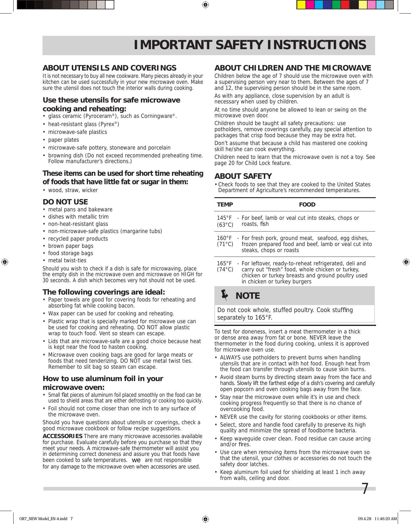 7ABOUT CHILDREN AND THE MICROWAVEChildren below the age of 7 should use the microwave oven with a supervising person very near to them. Between the ages of 7 and 12, the supervising person should be in the same room.As with any appliance, close supervision by an adult is necessary when used by children.At no time should anyone be allowed to lean or swing on the microwave oven door.Children should be taught all safety precautions: use potholders, remove coverings carefully, pay special attention to packages that crisp food because they may be extra hot.Don’t assume that because a child has mastered one cooking skill he/she can cook everything.Children need to learn that the microwave oven is not a toy. See page 20 for Child Lock feature.ABOUT SAFETY• Check foods to see that they are cooked to the United States Department of Agriculture’s recommended temperatures.TEMP FOOD145°F(63°C)  - For beef, lamb or veal cut into steaks, chops or roasts, ﬁ sh160°F(71°C)  - For fresh pork, ground meat,  seafood, egg dishes, frozen prepared food and beef, lamb or veal cut into steaks, chops or roasts165°F(74°C)  - For leftover, ready-to-reheat refrigerated, deli and carry out “fresh” food, whole chicken or turkey, chicken or turkey breasts and ground poultry used in chicken or turkey burgers  To test for doneness, insert a meat thermometer in a thick or dense area away from fat or bone. NEVER leave the thermometer in the food during cooking, unless it is approved for microwave oven use.•  ALWAYS use potholders to prevent burns when handling utensils that are in contact with hot food. Enough heat from the food can transfer through utensils to cause skin burns.•  Avoid steam burns by directing steam away from the face and hands. Slowly lift the farthest edge of a dish’s covering and carefully open popcorn and oven cooking bags away from the face.•  Stay near the microwave oven while it’s in use and check cooking progress frequently so that there is no chance of overcooking food.•  NEVER use the cavity for storing cookbooks or other items.•  Select, store and handle food carefully to preserve its high quality and minimize the spread of foodborne bacteria.•  Keep waveguide cover clean. Food residue can cause arcing and/or ﬁ res.•  Use care when removing items from the microwave oven so that the utensil, your clothes or accessories do not touch the safety door latches.•  Keep aluminum foil used for shielding at least 1 inch away from walls, ceiling and door.IMPORTANT SAFETY INSTRUCTIONSABOUT UTENSILS AND COVERINGSIt is not necessary to buy all new cookware. Many pieces already in your kitchen can be used successfully in your new microwave oven. Make sure the utensil does not touch the interior walls during cooking.Use these utensils for safe microwave cooking and reheating:•  glass ceramic (Pyroceram®), such as Corningware®.•  heat-resistant glass (Pyrex®)•  microwave-safe plastics•  paper plates•  microwave-safe pottery, stoneware and porcelain•  browning dish (Do not exceed recommended preheating time. Follow manufacturer’s directions.)These items can be used for short time reheating of foods that have little fat or sugar in them:•  wood, straw, wickerDO NOT USE•  metal pans and bakeware•  dishes with metallic trim•  non-heat-resistant glass•  non-microwave-safe plastics (margarine tubs)•  recycled paper products•  brown paper bags•  food storage bags•  metal twist-tiesShould you wish to check if a dish is safe for microwaving, place the empty dish in the microwave oven and microwave on HIGH for 30 seconds. A dish which becomes very hot should not be used.The following coverings are ideal:•  Paper towels are good for covering foods for reheating and absorbing fat while cooking bacon.•  Wax paper can be used for cooking and reheating.•  Plastic wrap that is specially marked for microwave use can be used for cooking and reheating. DO NOT allow plastic wrap to touch food. Vent so steam can escape.•  Lids that are microwave-safe are a good choice because heat is kept near the food to hasten cooking.•  Microwave oven cooking bags are good for large meats or foods that need tenderizing. DO NOT use metal twist ties. Remember to slit bag so steam can escape.How to use aluminum foil in your microwave oven:•  Small ﬂ at pieces of aluminum foil placed smoothly on the food can be used to shield areas that are either defrosting or cooking too quickly.•  Foil should not come closer than one inch to any surface of the microwave oven.Should you have questions about utensils or coverings, check a good microwave cookbook or follow recipe suggestions.ACCESSORIES There are many microwave accessories available for purchase. Evaluate carefully before you purchase so that they meet your needs. A microwave-safe thermometer will assist you in determining correct doneness and assure you that foods have been cooked to safe temperatures. for any damage to the microwave oven when accessories are used.NOTEDo not cook whole, stuffed poultry. Cook stufﬁ ng separately to 165°F.OR7_NEW Model_EN-4.indd   7 09.4.28   11:46:20 AMwe are not responsible 