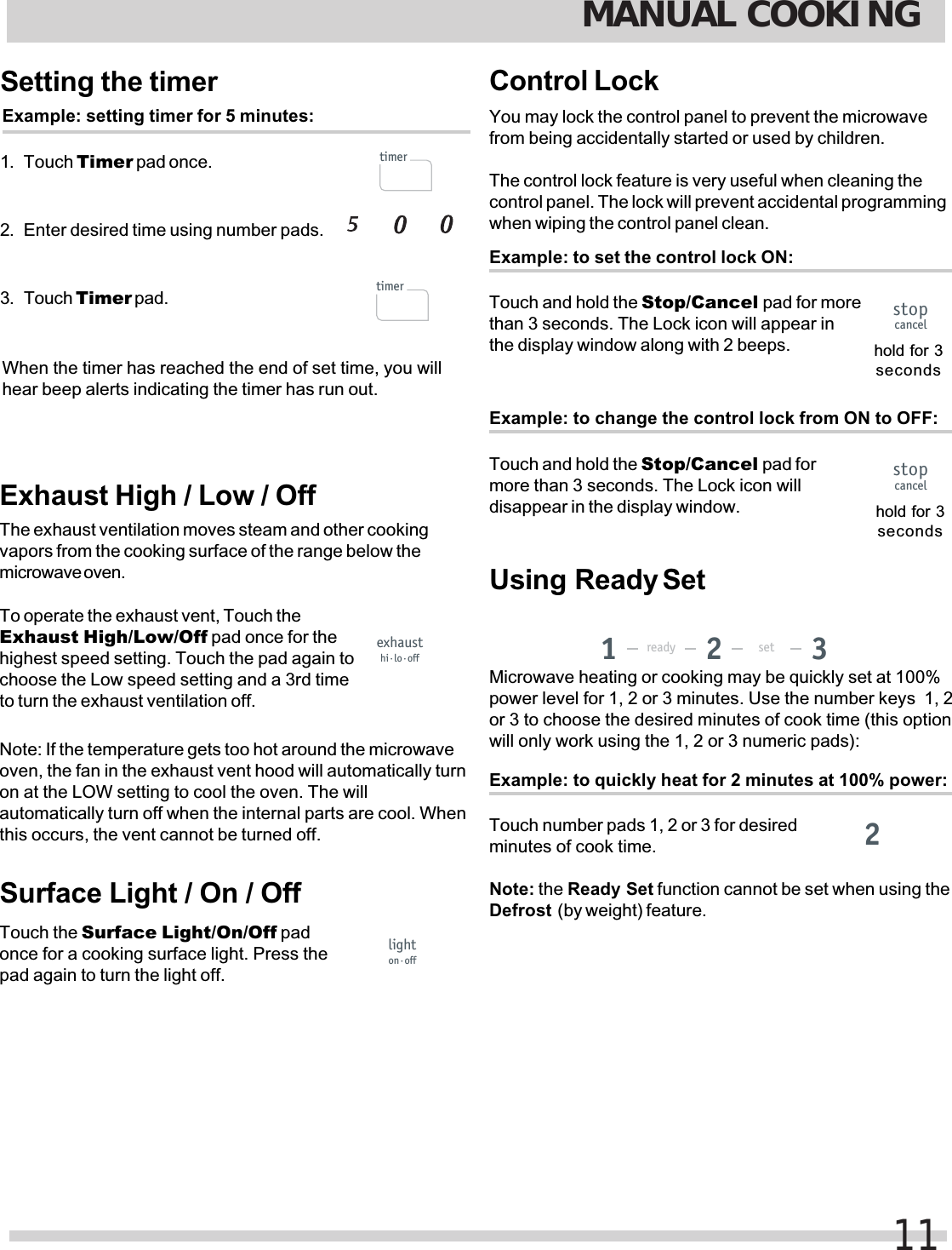 Setting the timerExample: setting timer for 5 minutes:1. Touch Timer pad once.2. Enter desired time using number pads.3. Touch Timer pad.When the timer has reached the end of set time, you willhear beep alerts indicating the timer has run out.Exhaust High / Low / OffThe exhaust ventilation moves steam and other cookingvapors from the cooking surface of the range below themicrowave oven.To operate the exhaust vent, Touch theExhaust High/Low/Off pad once for thehighest speed setting. Touch the pad again tochoose the Low speed setting and a 3rd timeto turn the exhaust ventilation off.Note: If the temperature gets too hot around the microwaveoven, the fan in the exhaust vent hood will automatically turnon at the LOW setting to cool the oven. The willautomatically turn off when the internal parts are cool. Whenthis occurs, the vent cannot be turned off.Surface Light / On / OffTouch the Surface Light/On/Off padonce for a cooking surface light. Press thepad again to turn the light off.Control LockYou may lock the control panel to prevent the microwavefrom being accidentally started or used by children.The control lock feature is very useful when cleaning thecontrol panel. The lock will prevent accidental programmingwhen wiping the control panel clean.Example: to set the control lock ON:Touch and hold the Stop/Cancel pad for morethan 3 seconds. The Lock icon will appear inthe display window along with 2 beeps. hold for 3secondsExample: to quickly heat for 2 minutes at 100% power:Touch number pads 1, 2 or 3 for desiredminutes of cook time.Microwave heating or cooking may be quickly set at 100%power level for 1, 2 or 3 minutes. Use the number keys  1, 2or 3 to choose the desired minutes of cook time (this optionwill only work using the 1, 2 or 3 numeric pads):Defrost  (by weight) feature.Example: to change the control lock from ON to OFF:Touch and hold the Stop/Cancel pad formore than 3 seconds. The Lock icon willdisappear in the display window. hold for 3secondsMANUAL COOKING11timertimerexhausthi·lo·offlighton·offstopcancelstopcancelready set1322Note: the Ready Set function cannot be set when using theUsing  Ready Set