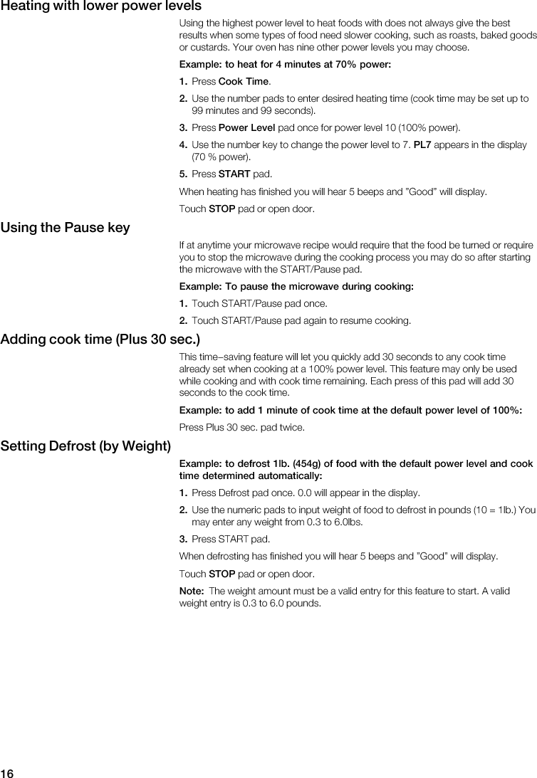16Heating  with  lower  power  levels                                                                            Example:  to  heat  for  4  minutes  at  70%  power:1.   Cook  Time2.                                       3.   Power  Level                4.                       PL7            5.   START                            STOP        Using  the  Pause  key                                                                  Example:  To  pause  the  microwave  during  cooking:1.       2.             Adding  cook  time  (Plus  30  sec.)                                                                                          Example:  to  add  1  minute  of  cook  time  at  the  default  power  level  of  100%:          Setting  Defrost  (by  Weight)Example:  to  defrost  1lb.  (454g)  of  food  with  the  default  power  level  and  cooktime  determined  automatically:1.                   2.                                               3.                               STOP        Note:                                        