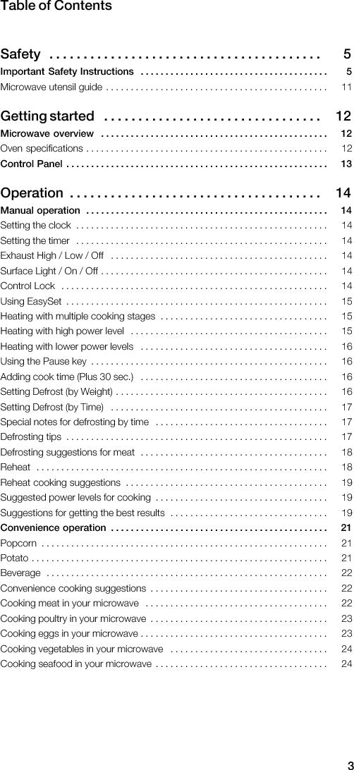 3Table  of  ContentsSafety 5 .  .  .  .  .  .  .  .  .  .  .  .  .  .  .  .  .  .  .  .  .  .  .  .  .  .  .  .  .  .  .  .  .  .  .  .  .  .  .  . Important  Safety  Instructions 5 .  .  .  .  .  .  .  .  .  .  .  .  .  .  .  .  .  .  .  .  .  .  .  .  .  .  .  .  .  .  .  .  .  .  .  .  .  .                                                                                                āGetting  started 12 .  .  .  .  .  .  .  .  .  .  .  .  .  .  .  .  .  .  .  .  .  .  .  .  .  .  .  .  .  .  .  . Microwave  overview 12 .  .  .  .  .  .  .  .  .  .  .  .  .  .  .  .  .  .  .  .  .  .  .  .  .  .  .  .  .  .  .  .  .  .  .  .  .  .  .  .  .  .  .  .  .  .                                                                                                      Control  Panel 13 .  .  .  .  .  .  .  .  .  .  .  .  .  .  .  .  .  .  .  .  .  .  .  .  .  .  .  .  .  .  .  .  .  .  .  .  .  .  .  .  .  .  .  .  .  .  .  .  .  .  .  .  . āOperation 14 .  .  .  .  .  .  .  .  .  .  .  .  .  .  .  .  .  .  .  .  .  .  .  .  .  .  .  .  .  .  .  .  .  .  .  .  . Manual  operation 14 .  .  .  .  .  .  .  .  .  .  .  .  .  .  .  .  .  .  .  .  .  .  .  .  .  .  .  .  .  .  .  .  .  .  .  .  .  .  .  .  .  .  .  .  .  .  .  .  .                                                                                                                                                                                                                                                                                                                                                                                                                                                                                                                                                                                                                                                                                                                                                                                                                                                                                                                                                                                                                                                                                                                                                                                                                                                                                                                                                                                                                                                                                                                                                                                                                                                                                                                                                                                                                                                                                                                                                                           Convenience  operation 21 .  .  .  .  .  .  .  .  .  .  .  .  .  .  .  .  .  .  .  .  .  .  .  .  .  .  .  .  .  .  .  .  .  .  .  .  .  .  .  .  .  .  .  .                                                                                                                                                                                                                                                                                                                                                                                                                                                                                                                                                                                                                                                                                                                                                                                                                                                                