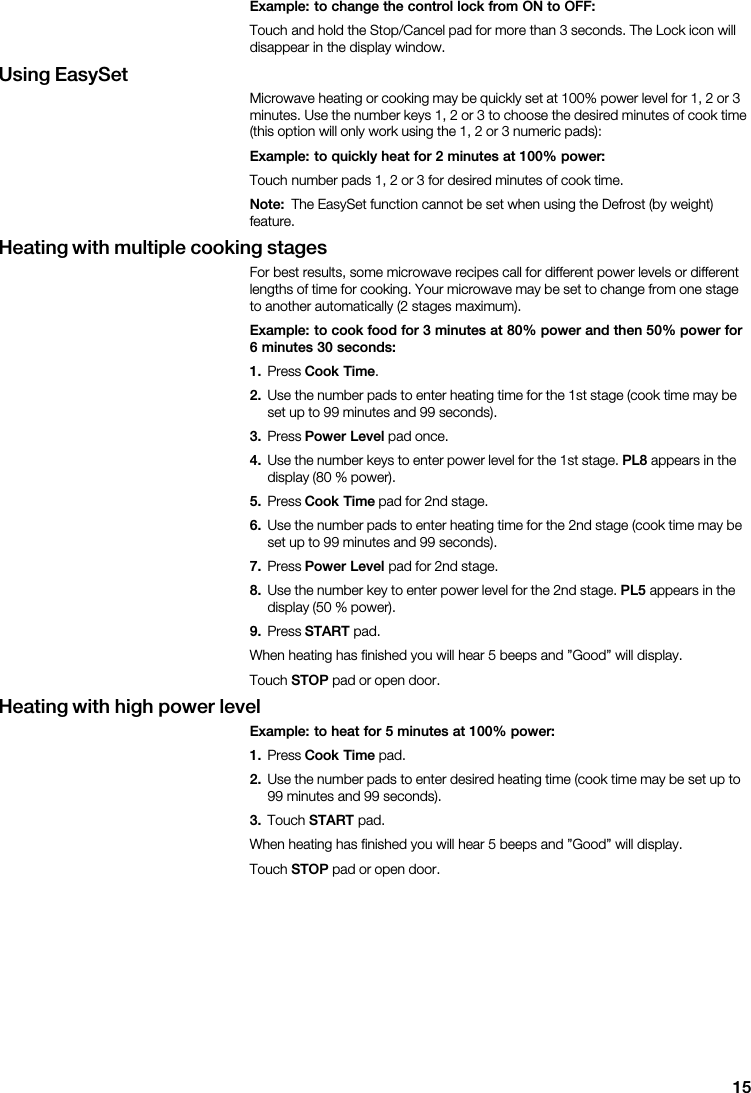 15Example:  to  change  the  control  lock  from  ON  to  OFF:                                    Using  EasySet                                                                                        Example:  to  quickly  heat  for  2  minutes  at  100%  power:                        Note:                      Heating  with  multiple  cooking  stages                                                              Example:  to  cook  food  for  3  minutes  at  80%  power  and  then  50%  power  for6  minutes  30  seconds:1.   Cook  Time2.                                             3.   Power  Level    4.                         PL8            5.   Cook  Time        6.                                             7.   Power  Level        8.                         PL5            9.   START                            STOP        Heating  with  high  power  levelExample:  to  heat  for  5  minutes  at  100%  power:1.   Cook  Time  2.                                       3.   START                            STOP        