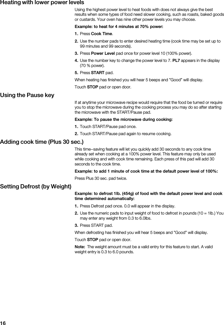 16Heating  with  lower  power  levels                                                                            Example:  to  heat  for  4  minutes  at  70%  power:1.   Cook  Time2.                                       3.   Power  Level                4.                       PL7            5.   START                            STOP        Using  the  Pause  key                                                                  Example:  To  pause  the  microwave  during  cooking:1.       2.             Adding  cook  time  (Plus  30  sec.)                                                                                          Example:  to  add  1  minute  of  cook  time  at  the  default  power  level  of  100%:          Setting  Defrost  (by  Weight)Example:  to  defrost  1lb.  (454g)  of  food  with  the  default  power  level  and  cooktime  determined  automatically:1.                   2.                                               3.                               STOP        Note:                                        