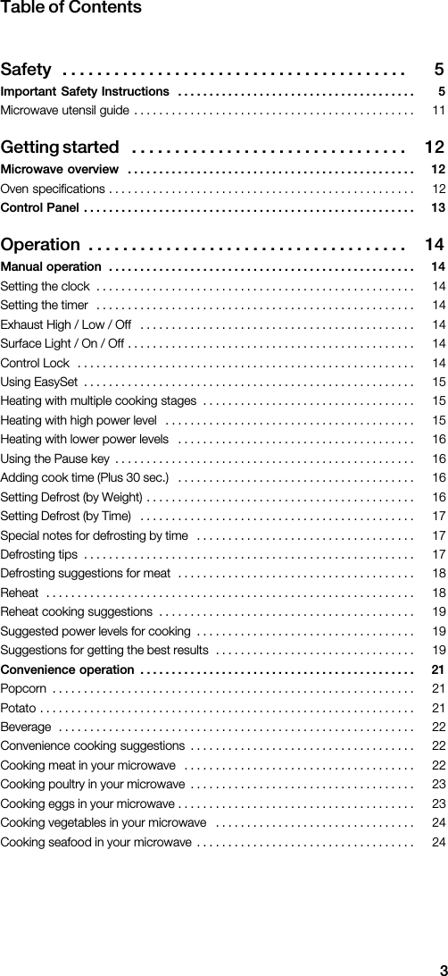3Table  of  ContentsSafety 5 .  .  .  .  .  .  .  .  .  .  .  .  .  .  .  .  .  .  .  .  .  .  .  .  .  .  .  .  .  .  .  .  .  .  .  .  .  .  .  . Important  Safety  Instructions 5 .  .  .  .  .  .  .  .  .  .  .  .  .  .  .  .  .  .  .  .  .  .  .  .  .  .  .  .  .  .  .  .  .  .  .  .  .  .                                                                                                āGetting  started 12 .  .  .  .  .  .  .  .  .  .  .  .  .  .  .  .  .  .  .  .  .  .  .  .  .  .  .  .  .  .  .  . Microwave  overview 12 .  .  .  .  .  .  .  .  .  .  .  .  .  .  .  .  .  .  .  .  .  .  .  .  .  .  .  .  .  .  .  .  .  .  .  .  .  .  .  .  .  .  .  .  .  .                                                                                                      Control  Panel 13 .  .  .  .  .  .  .  .  .  .  .  .  .  .  .  .  .  .  .  .  .  .  .  .  .  .  .  .  .  .  .  .  .  .  .  .  .  .  .  .  .  .  .  .  .  .  .  .  .  .  .  .  . āOperation 14 .  .  .  .  .  .  .  .  .  .  .  .  .  .  .  .  .  .  .  .  .  .  .  .  .  .  .  .  .  .  .  .  .  .  .  .  . Manual  operation 14 .  .  .  .  .  .  .  .  .  .  .  .  .  .  .  .  .  .  .  .  .  .  .  .  .  .  .  .  .  .  .  .  .  .  .  .  .  .  .  .  .  .  .  .  .  .  .  .  .                                                                                                                                                                                                                                                                                                                                                                                                                                                                                                                                                                                                                                                                                                                                                                                                                                                                                                                                                                                                                                                                                                                                                                                                                                                                                                                                                                                                                                                                                                                                                                                                                                                                                                                                                                                                                                                                                                                                                                           Convenience  operation 21 .  .  .  .  .  .  .  .  .  .  .  .  .  .  .  .  .  .  .  .  .  .  .  .  .  .  .  .  .  .  .  .  .  .  .  .  .  .  .  .  .  .  .  .                                                                                                                                                                                                                                                                                                                                                                                                                                                                                                                                                                                                                                                                                                                                                                                                                                                                