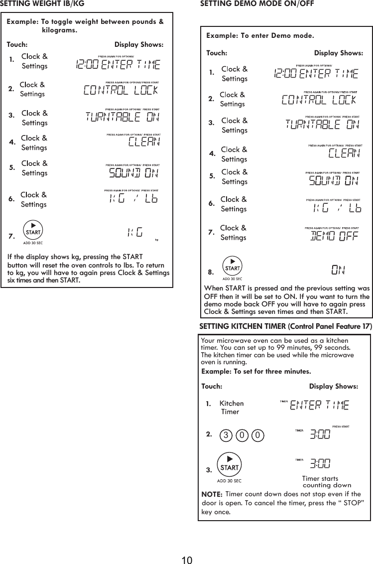 10 Example: To enter Demo mode.  Touch:                                         Display Shows:   SETTING DEMO MODE ON/OFFYour microwave oven can be used as a kitchen timer. You can set up to 99 minutes, 99 seconds.Example: To set for three minutes.Touch:                                         Display Shows:NOTE:Timer count down does not stop even if thedoor is open. To cancel the timer, press the “ STOP” key once.      Timer startscounting down1.2.3.03 0 SETTING KITCHEN TIMER (Control Panel Feature 17) The kitchen timer can be used while the microwave oven is running.  1. 2.  Example: To toggle weight b  etween pounds &amp;  Touch:                                         Display Shows:                kilograms.   SETTING WEIGHT IB/KG  1. 2. 3.4.5.6.7.3.4.5.6.7.8.If the display shows kg, pressing the STARTbutton will reset the oven controls to lbs. To returnto kg, you will have to again press Clock &amp; SettingsWhen START is pressed and the previous setting wasOFF then it will be set to ON. If you want to turn thedemo mode back OFF you will have to again pressClock &amp; Settings seven times and then START.six times and then START.