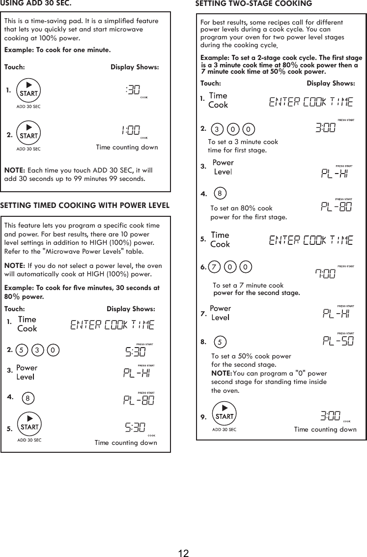 12For best results, some recipes call for different power levels during a cook cycle. You can program your oven for two power level stages during the cooking cycle.Example: To set a 2-stage cook cycle. The first stageTouch:                                         Display Shows:To set an 80% cookpower for the first stage.To set a 7 minute cookTo set a 50% cook powerfor the second stage.NOTE: You can program a &quot;0&quot; power  second stage for standing time inside the oven.To set a 3 minute cooktime for first stage.1.2.3.4.5.6.7.8.9. 03 0807 05SETTING TWO-STAGE COOKING is a 3 minute cook time at 80% cook power then a7 minute cook time at 50% cook power.This feature lets you program a specific cook time and power. For best results, there are 10 power level settings in addition to HIGH (100%) power. Refer to the &quot;Microwave Power Levels&quot; table. Example: To cook for ﬁve minutes, 30 seconds at 80% power.Touch:                                       Display Shows: 1.2.3.4.5. 05 38NOTE: will  cook at HIGH (100%) power. automatically If you do not select a power level, the ovenSETTING TIMED COOKING WITH POWER LEVELThis is a time-saving pad. It is a simpliﬁed featurethat lets you quickly set and start microwave cooking at 100% power.  Example: To cook for one minute.Touch:                                         Display Shows:NOTE: add 30 seconds up to 99 minutes  9 sec .Time counting down1.2. Each time you touch ADD 30 SEC, it will USING ADD 30 SEC.Time counting downTime counting downondspower for the second stage.9