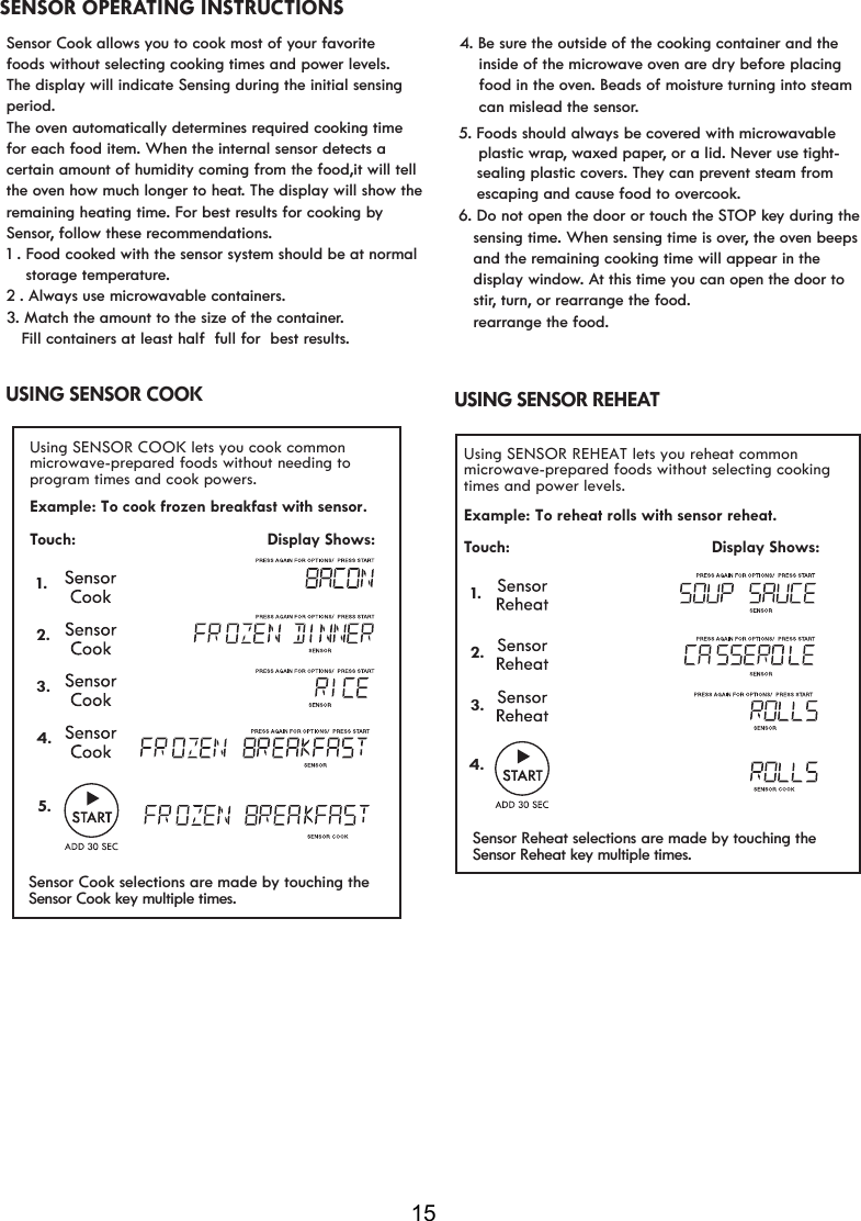 15Example: To cook frozen breakfast with sensor. USING SENSOR COOK Using SENSOR COOK lets you cook common microwave-prepared foods without needing toprogram times and cook powers. Example: To reheat rolls with sensor reheat. Touch:                                          Display Shows:USING SENSOR REHEAT Using SENSOR REHEAT lets you reheat common microwave-prepared foods without selecting cookingtimes and power levels.1.2.3.4.Touch:                                         Display Shows:1.5.2.3.4.Sensor Cook selections are made by touching the Sensor Reheat selections are made by touching the Sensor Cook key multiple times. Sensor Reheat key multiple times. SENSOR OPERATING INSTRUCTIONSSensor Cook allows you to cook most of your favorite foods without selecting cooking times and power levels. The display will indicate Sensing during the initial sensing period.The oven automatically determines required cooking time  for each food item. When the internal sensor detects a certain amount of humidity coming from the food,it will tellthe oven how much longer to heat. The display will show the remaining heating time. For best results for cooking by Sensor, follow these recommendations.1 . Food cooked with the sensor system should be at normal     storage temperature.    3. Match the amount to the size of the container.   Fill containers at least half  full for  best results.2 . Always use microwavable containers.rowavable     plastic wrap, waxed paper, or a lid. Never use tight-   sensing time. When sensing time is over, the oven beeps    and the remaining cooking time will appear in the    display window. At this time you can open the door to   rearrange the food.4. Be sure the outside of the cooking container and the     inside of the microwave oven are dry before placing     food in the oven. Beads of moisture turning into steam      can mislead the sensor.    sealing plastic covers. They can prevent steam from     escaping and cause food to overcook.5. Foods should always be covered with mic6. Do not open the door or touch the STOP key during the    stir, turn, or rearrange the food. 