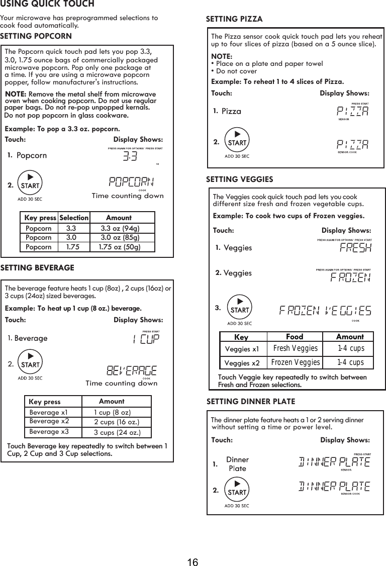 16USING QUICK TOUCHYour microwave has preprogrammed selections to cook food automatically.The Popcorn quick touch pad lets you pop 3.3,3.0, 1.75 ounce bags of commercially packaged microwave popcorn. Pop only one package ata time. If you are using a microwave popcornpopper, follow manufacturer&apos;s instructions. Example: To pop a 3.3 oz. popcorn.Touch:                                         Display Shows: 2.1.SETTING POPCORN  The Pizza sensor cook quick touch pad lets you reheat  NOTE:• Place on a plate and paper towel• Do not coverExample: To reheat 1 to 4 slices of Pizza.Touch:                                         Display Shows:1.SETTING PIZZAup to four slices of pizza (based on a 5 ounce slice).2.VEGGIES SETTING SETTING BEVERAGESETTING DINNER PLATE The  dinner plate feature heats a 1 or 2 serving dinner                                        Display Shows:Touch:  1.2.Example: To heat  up 1   cup (8 oz.) beverage.Touch:                                         Display Shows:2.1.The beverage feature heats 1 cup (8oz) cups (16oz) orbeverageKey press AmountBeverage x1 Beverage x2  2 cups (16 oz.) s.1 cup (8 oz) 3 cups (24oz) sized , 2 Beverage x3 cup ( )  oz.3  24 s The  V eggies cook quick touch pad lets you cook  ze fresh and frozen vegetable  .  Example: Touch:                                         Display Shows:   1.different siTo cook two cups of Frozen veggies.  KeyVeggies x1Veggies x2Food AmountFresh Veggies   1-4 cupsFrozen Veggies   1-4 cups2.3.Time counting downTime counting downNOTE: Remove the metal shelf from microwave oven when cooking popcorn. Do not use regular paper bags. Do not re-pop unpopped kernals. Do not pop popcorn in glass cookware.Key press AmountPopcorn Popcorn Popcorn3.33.01.75 1.75 oz (50g) 3.3 oz (94g) 3.0 oz (85g) Selection without setting a time or power level.Touch Beverage key repeatedly to switch between 1Cup, 2 Cup and 3 Cup selections. Touch Veggie key repeatedly to switch between Fresh and Frozen selections.cups