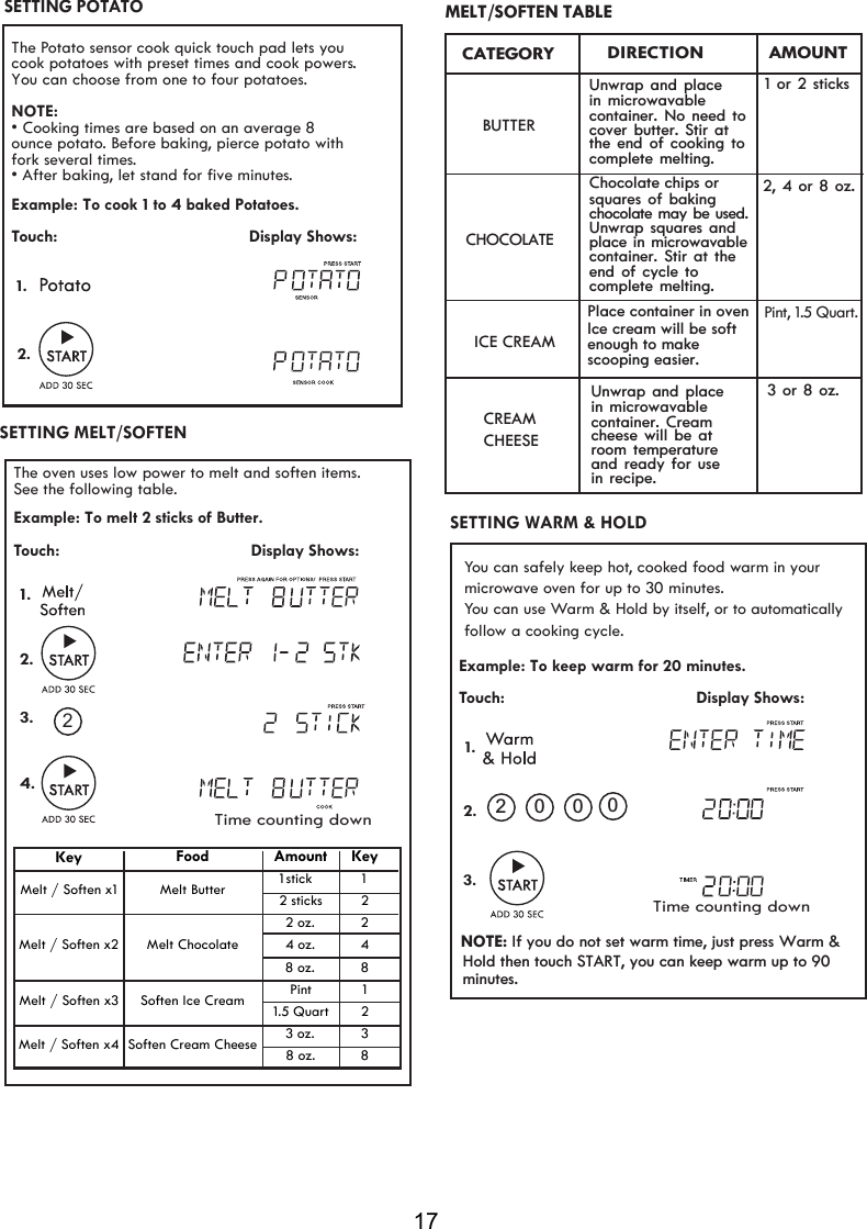 17SETTING MELT/SOFTEN Example: Touch:                                         Display Shows:  2.1.SETTING   WARM &amp; HOLDTo keep warm for 20 minutes..0 0 0Time counting down The Potato sensor cook quick touch pad lets you NOTE:• Cooking times are based on an average 8 ounce potato. Before baking, pierce potato with  fork several times.• After baking, let stand for  ve minutes. Example: To   1 4  Potatoes.Touch:                                         Display Shows:1.2.fiSETTING POTATOYou can choose from one to four potatoes.cook potatoes with preset times and cook powers. cook to     baked32MELT TABLE/SOFTENThe oven uses low power to melt and soften items. Touch:                                         Display Shows: 1.See the following table.Example:  2.3.4.To melt 2 sticks of Butter.2 Time counting downKeyMelt / Soften x4 Soften Cream Cheese 3 oz. 38 oz. 8Melt / Soften x3 Soften Ice Cream Pint 11.5 Quart 2Melt / Soften x2 Melt Chocolate2 oz. 24 oz. 48 oz. 8Food Amount KeyMelt / Soften x1 Melt Butter 2 sticks 2   1 stick     1              DIRECTIONCATEGORYBUTTERCHOCOLATEUnwrap and place  in microwavable  container. No need tocover butter. Stir at the end of cooking to complete melting.              AMOUNTChocolate chips orsquares of baking  chocolate may be used.Unwrap squares and place in microwavablecontainer. Stir at theend of cycle to complete melting.ICE CREAMPlace container in ovenlce cream will be softenough to makescooping easier.Pint, 1.5 Quart.1 or 2 sticks2, 4 or 8 oz.Unwrap and place  in microwavable  container. Cream CREAMCHEESE cheese will be at room temperature and ready for usein recipe.3 or 8 oz. You can safely keep hot, cooked food warm in your microwave oven for up to 30 minutes. You can use Warm &amp; Hold by itself, or to automatically follow a cooking cycle. NOTE: If you do not set warm time, just press Warm &amp; Hold then touch START, you can keep warm up to 90minutes.