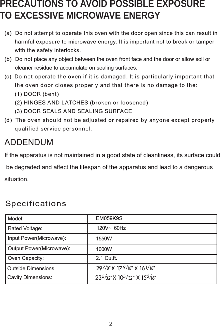 120V~  60HzSpecificationsPRECAUTIONS TO AVOID POSSIBLE EXPOSURETO EXCESSIVE MICROWAVE ENERGY(a)  Do not attempt to operate this oven with the door open since this can result in      harmful exposure to microwave energy. It is important not to break or tamper      with the safety interlocks.(b)  Do not place any object between the oven front face and the door or allow soil or       cleaner residue to accumulate on sealing surfaces.(c)  Do not operate the oven if it is damaged. It is particularly important that      the oven door closes properly and that there is no damage to the:      (1) DOOR (bent)      (2) HINGES AND LATCHES (broken or loosened)      (3) DOOR SEALS AND SEALING SURFACE(d)  The oven should not be adjusted or repaired by anyone except properly      qualified service personnel.Model:Rated Voltage:Oven Capacity:If the apparatus is not maintained in a good state of cleanliness, its surface could be degraded and affect the lifespan of the apparatus and lead to a dangeroussituation.ADDENDUM1550W00W Cu.ft.2XWVLGH&apos;LPHQVLRQV&amp;DYLW\&apos;LPHQVLRQVOutput Power(Microwave):Input Power(Microwave):2                         7 29   / 8&quot;  X  17   X   16 1/ 16&quot;                                                               9   / 16&quot;M059K12.123 X 10 X   153/5/32&quot;  5/32 &quot; 16&quot;E 9S0