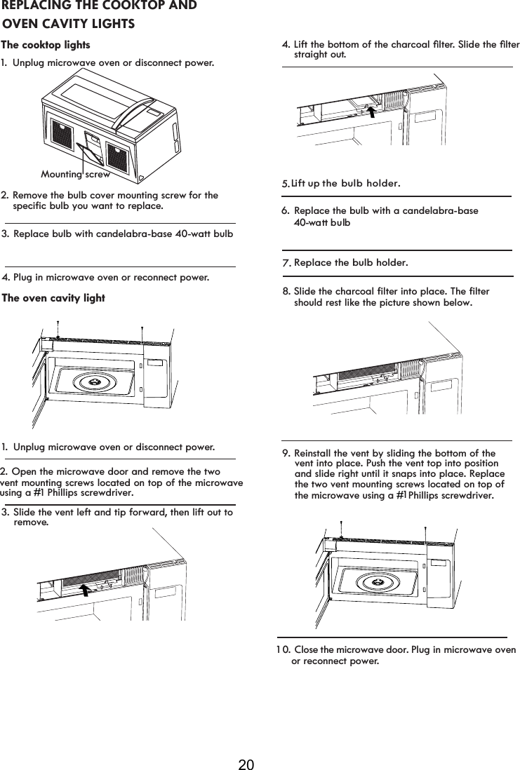 203. Replace bulb with candelabra-base  0-watt bulb4.The oven cavity light1. Unplug microwave oven or disconnect power.3. Slide the vent left and tip forward, then lift out to     remove.Plug in microwave oven or reconnect power.2. Open the microwave door and remove the twovent mounting screws located on top of the microwaveusing a  ## 1#Phillips screwdriver.#4./LIWWKHERWWRPRIWKHFKDUFRDOoOWHr6OLGHWKHoOWHU    straight out.5. Replace the bulb with a candelabra-base     0-watt bulb 6. Close the microwave door. Plug in microwave oven 1  0 . Replace the bulb holder.7.L ift up the bulb holder.or reconnect power.    vent into place. Push the vent top into position    the two vent mounting  1##    Phillips screwdriver.#    and slide right until it snaps into place. Replace     screws located on top of #    the microwave using a #9. Reinstall the vent by sliding the bottom of theREPLACING THE COOKTOP AND The cooktop lights1.  Unplug microwave oven or disconnect power.2. Remove the bulb cover mounting screw for the  OVEN CAVITY LIGHTSMounting screwspecific bulb you want to replace.    should rest like the picture shown below.    8. Slide the charcoal filter into p ace. The filterl44