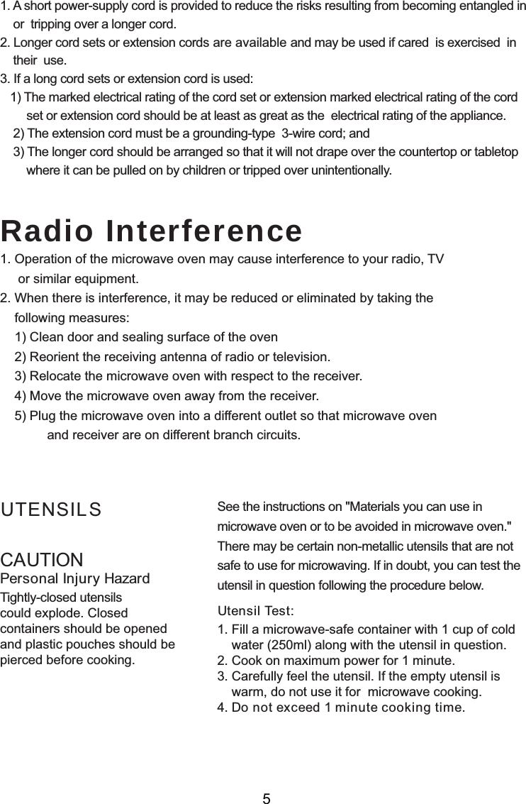 CAUTIONPersonal Injury HazardTightly-closed utensilscould explode. Closedcontainers should be openedand plastic pouches should bepierced before cooking.Utensil Test:1. Fill a microwave-safe container with 1 cup of cold    water (250ml) along with the utensil in question.2. Cook on maximum power for 1 minute.3. Carefully feel the utensil. If the empty utensil is    warm, do not use it for  microwave cooking.4. Do not exceed 1 minute cooking time.UTENSILS See the instructions on &quot;Materials you can use inmicrowave oven or to be avoided in microwave oven.&quot;There may be certain non-metallic utensils that are notsafe to use for microwaving. If in doubt, you can test theutensil in question following the procedure below.Radio Interference1. A short power-supply cord is provided to reduce the risks resulting from becoming entangled in    or  tripping over a longer cord.2. Longer cord sets or extension cords are available and may be used if cared  is exercised  in    their  use.3. If a long cord sets or extension cord is used:   1) The marked electrical rating of the cord set or extension marked electrical rating of the cord        set or extension cord should be at least as great as the  electrical rating of the appliance.    2) The extension cord must be a grounding-type  3-wire cord; and    3) The longer cord should be arranged so that it will not drape over the countertop or tabletop        where it can be pulled on by children or tripped over unintentionally.1. Operation of the microwave oven may cause interference to your radio, TV     or similar equipment.2. When there is interference, it may be reduced or eliminated by taking the    following measures:    1) Clean door and sealing surface of the oven    2) Reorient the receiving antenna of radio or television.    3) Relocate the microwave oven with respect to the receiver.    4) Move the microwave oven away from the receiver.    5) Plug the microwave oven into a different outlet so that microwave oven             and receiver are on different branch circuits.5