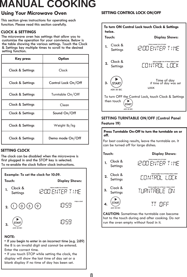 MANUAL COOKING8This section gives instructions for operating each function. Please read this section carefully.¬¬¬¬¬Clock &amp; Settings Clock &amp; Settings Clock &amp; Settings Clock &amp; Settings OptionClock&amp;RQWURO/RFN2Q2II6RXQG2Q2IIWeight lb/kg&apos;HPRPRGH2Q2IIKey press Clock &amp; Settings To re-enable the clock follow clock instructions. Using Your Microwave OvenThe clock can be disabled when the microwave is first plugged in and the STOP key is selected.   CLOCK &amp; SETTINGSETTING CONTROL LOCK ON/OFF SETTING CLOCKTo turn OFF the Control Lock, touch Clock &amp; Settings Touch:                                         Display Shows:1..3Time of daythen touch            if time of day was set 2.Clock &amp; Settings Turntable On/OffClock &amp; Settings Example: To set the clock for 10: . Touch:                                         Display Shows:NOTE:• If you touch STOP while setting the clock, the display will show the last time of day set or a  1 01.2.3. correct time.blank display if no time of day has been set.the 8 is an invalid digit and cannot be entered. Enter the5 959CleanFor best cooking results, leave the turntable on. It can be turned off for large dishes.Touch:                                     Display Shows:CAUTION: Sometimes the turntable can become hot to the touch during and after cooking. Do not run the oven empty without food in it. Feature 19)SETTING TURNTABLE ON/OFF (Control Panel 1. 2.3.4. The  microwave oven has settings that allow you tocustomize the operation for your convience. Below isthe table showing the various settings. Touch the Clock  &amp; Settings key multiple times to scroll to the desired setting function.To turn ON Control Lock touch Clock &amp; Settingstwice.vIf you begin to enter in an incorrect time (e.g. 2:89)SPress Turntable On-Off to turn the turntable on or off.