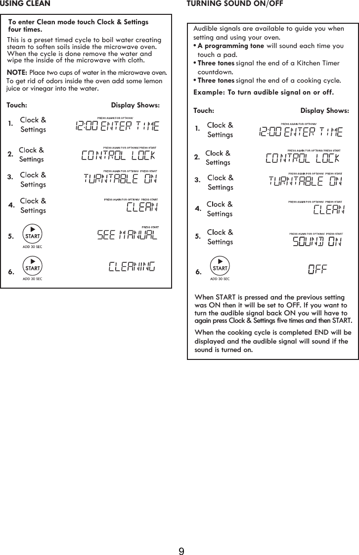 9 Example: To turn aud signal on or oﬀ. Touch:                                         Display Shows: 1.     ible Audible signals are available to guide you when setting and using your oven.•A programming tone  touch a pad.•signal the end of a Kitchen Timer   countdown.•signal the end of a cooking cycle.Three tonesThree tones will sound each time you  2. TURNING SOUND ON/OFF 3.4.5.6. USING CLEAN  2.Touch:                                         Display Shows:1.This is a preset timed cycle to boil water creatingsteam to soften soils inside the microwave oven.When the cycle is done remove the water and wipe the inside of the microwave wit  cloth. hNOTE: Place two cups of water in the microwave oven.To get rid of odors inside the oven add some lemonjuice or vinegar into the water.3.4.5.6.To enter Clean mode touch Clock &amp; Settings When the cooking cycle is completed END will bedisplayed and the audible signal will sound if thesound is turned on.When START is pressed and the previous settingwas ON then it will be set to OFF. If you want toturn the audible signal back ON you will have toagain press Clock &amp; Settings five times and then START.four times.