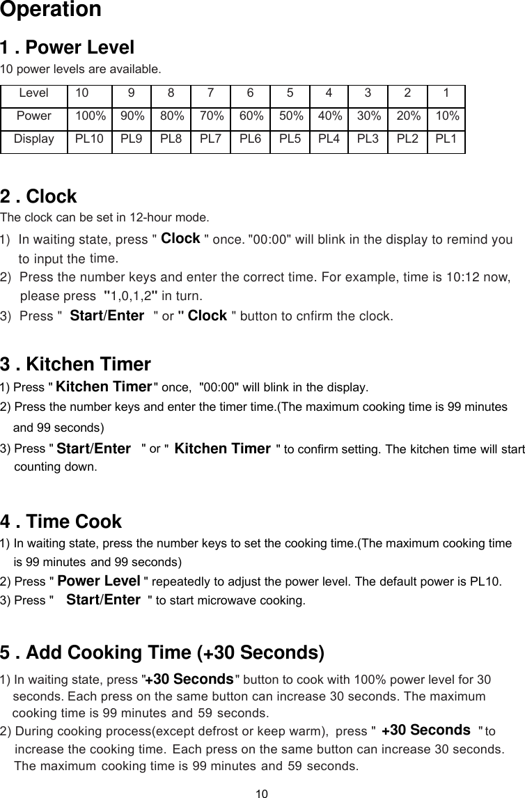  10 power levels are available.  Level   10   9   8   7   6   5   4   3   2   1   Power        Display   PL10   PL9   PL8   PL7   PL6   PL5   PL4   PL3   PL2   PL1   100% 90% 80% 70% 60% 50% 40% 30% 20% 10%    1)    &quot;00:00&quot;   to remind you to  2)  Press the number keys and enter the correct time. For example, time is 10:12 now,        please press  &quot;1,0,1,2&quot; in turn.  3)  Press &quot;                        &quot;In waiting state, press &quot; &quot; once.time.The clock can be set in 12-hour mode. or &quot;  &quot;  and 99 seconds)            &quot; button to cnfirm the clock.orcounting down.   1)  ress the number keys to set the cooking time.(The maximum cooking time and 99 seconds)  2) Press &quot; &quot; repeatedly to adjust the power level. The default power is PL10.  3) Press &quot;                          &quot; to start microwave cooking.  1) In waiting state, press &quot;   &quot; button to cook with 100% power level for 30     Each press on the same button can increase 30 seconds. The maximum    99 minutes and 59 seconds. 2) During  press &quot; &quot;   to  cooking time isEach press on the same button can increase 30 seconds.     99 minutes and 59 seconds.cooking time iswill blink in the display  input the  once,  &quot;00:00&quot; will blink in the display. In waiting state, pis 99 minutes cooking process(except defrost or keep warm),increase the cooking time.  maximumClockStart/Enter ClockKitchen Timer&quot;                           &quot; to confirm setting. The kitchen time will start   Start/Enter Kitchen TimerPower LevelStart/Enter+30 Seconds+30 Seconds101 . Power LevelOperation2 . Clock3 . Kitchen Timer4 . Time Cook5 . Add Cooking Time (+30 Seconds) 1) Press &quot; 2) Press the number keys and enter the timer time.(The maximum cooking time is 99 minutes   3) Press &quot;                         &quot;seconds.The
