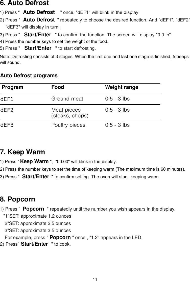 1) Press &quot;     &quot; once, &quot;dEF1&quot; will blink in the display. &quot; repeatedly to choose the desired function. And &quot;dEF1&quot;, &quot;dEF2&quot;&quot;dEF3&quot; will display in turn. 2) Press &quot;    3) Press &quot;                                 &quot; to confirm the function. The screen will display &quot;0.0 lb&quot;. 4) Press the number keys to set the weight of the food.                                &quot; to start defrosting.5) Press &quot;  Note: Defrosting consists of 3 stages. When the first one and last one stage is finished, 5 beeps Auto DefrostAuto DefrostStart/EnterStart/Enter11Auto Defrost programsProgram  Food Weight rangeGround meat 0.5 - 3 lbsMeat pieces (steaks, chops) 0.5 - 3 lbs Poultry pieces 0.5 - 3 lbsdEF3dEF2dEF1 6. Auto Defrost  ,  &quot;00:00&quot;     will blink in the display.keeping warm.      &quot; repeatedly until the number you wish appears in the display.       &quot;1&quot;SET: approximate 1.2 ounces        2&quot;SET: approximate 2.5 ounces        3&quot;SET: approximate 3.5 ounces        For example, press &quot; &quot; once , &quot;1.2&quot; appears in the LED.   2) Press&quot;  &quot; to cook. &quot;Start/EnterKeep WarmPopcornPopcornStart/Enter 7. Keep Warm 8. Popcorn 1) Press &quot; 2) Press the number keys to set the time of keeping warm.(The maximum time is 60 minutes).  3) Press &quot;                         &quot; to confirm setting. The oven will start 1) Press &quot; will sound.