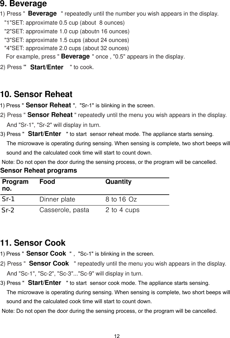      &quot; repeatedly until the number you wish appears in the display.       &quot;1&quot;SET: approximate 0.5 cup (about  8 ounces)        &quot;2&quot;SET: approximate 1.0 cup (aboutn 16 ounces)        &quot;3&quot;SET: approximate 1.5 cups (about 24 ounces)        For example, press &quot; &quot; once , &quot;0.5&quot; appears in the display.   2) Press &quot;         &quot;4&quot;SET: approximate 2.0 cups (about 32 ounces)                      &quot; to cook.BeverageBeverageStart/Enter12 ,  &quot;    is blinking in the screen.&quot;Sr-1&quot;&quot; repeatedly until the menu you wish appears in the display.And &quot;Sr-1&quot;, &quot;Sr-2&quot; will display in turn.Sensor Reheat programsProgram no. Food QuantityDinner plate 8Casserole, pasta 2 to 4 cupsSr-1Sr-2Sensor ReheatSensor ReheatStart/Enter 9. Beverage 10. Sensor Reheat1) Press &quot;  1) Press &quot;2) Press &quot;  3) Press &quot;                          &quot; to start  sensor reheat mode. The appliance starts sensing.   ,  &quot;    is blinking in the screen.Sc-1&quot;&quot; repeatedly until the menu you wish appears in the display.And &quot;Sc-1&quot;, &quot;Sc-2&quot;, &quot;Sc-3&quot;...&quot;Sc-9&quot; will display in turn.                            &quot;Sensor CookSensor Cook 11. Sensor Cook 1) Press &quot;2) Press &quot;      The microwave is operating during sensing. When sensing is complete, two short beeps will     sound and the calculated cook time will start to count down. Note: Do not open the door during the sensing process, or the program will be cancelled.Start/Enter 3) Press &quot;                          &quot; to start  sensor cook mode. The appliance starts sensing.       The microwave is operating during sensing. When sensing is complete, two short beeps will     sound and the calculated cook time will start to count down. Note: Do not open the door during the sensing process, or the program will be cancelled.16 Ozto