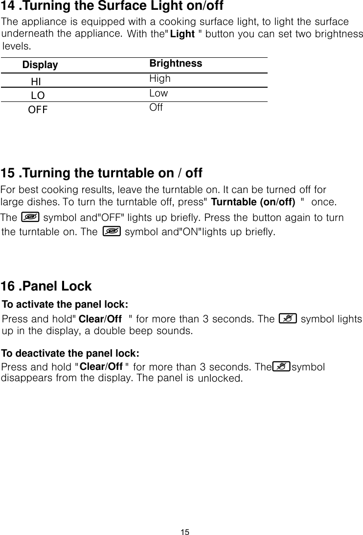 The appliance is equipped with a cooking surface light, to light the surface With the&quot;         &quot;  button you can set two brightness BrightnessHighLowOffunderneath the appliance.levels.14 .Turning the Surface Light on/offDisplay LO HIOFFLight15For best cooking results, leave the turntable on. It can be turned off for To turn the turntable off, press&quot;                            &quot;  once. The Á symbol and&quot;OFF&quot;  lights up briefly. Press the Á symbol and&quot;ON&quot; lights up briefly.large dishes.the turntable on. The 15 .Turning the turntable on / offbutton again to turn Turntable (on/off)To activate the panel lock: for more than 3 seconds. The ¿ symbol lights sounds.To deactivate the panel lock: for more than 3 seconds. The ¿  symbol unlocked.16 .Panel LockPress and hold&quot;                &quot; Press and hold &quot;              &quot; up in the display, a double beep disappears from the display. The panel is Clear/OffClear/Off