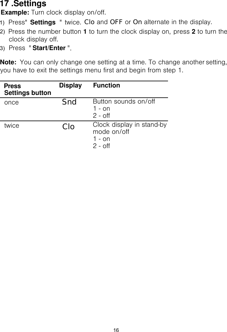 Example: Turn clock display on/off. twice.1 to turn the clock display on,  2 to turn Start/Enter .Note:  You can only change one setting at a time. To change another menu first and begin from step 1.setting, you have to exit the settings Display FunctionSettings button1 - on 2 - offonce Clock display in stand-by mode on/off 1 - on 2 - offtwicePressSndCloButton sounds on/off Clo and OFF or On alternate in the display.press Settings17 .Settings16the clock display off.1)   Press&quot;            &quot;   Press the number button   Press  &quot;                    &quot; 2) 3) 