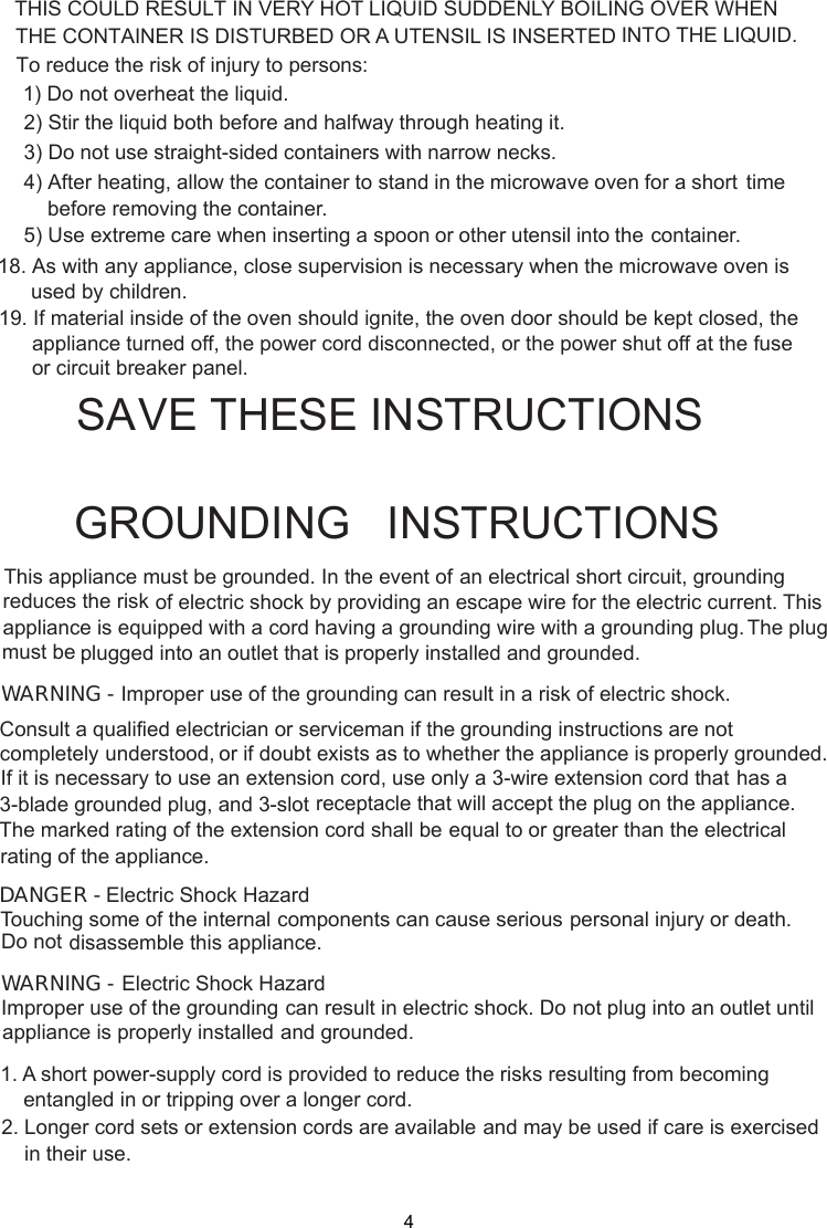  stand in the microwave oven for a short time     before removing the container. spoon or other utensil into the container.GROUNDING   INSTRUCTIONSTHIS COULD RESULT IN VERY HOT LIQUID SUDDENLY BOILING OVER WHENTo reduce the risk of injury to persons:1) Do not overheat the liquid.2) Stir the liquid both before and halfway through heating it.3) Do not use straight-sided containers with narrow necks.4) After heating, allow the container to5) Use extreme care when inserting aWARNING - Improper use of the grounding can result in a risk of electric shock.Consult a qualified electrician or serviceman if the grounding instructions are not completely or if doubt exists as to whether the appliance is properly grounded.extension cord, use only a 3-wire extension cord that has aThe marked rating of the extension cord shall be equal to or greater than the electricalappliance.understood,If it is necessary to use an3-blade grounded plug, and 3-slot receptacle that will accept the plug on the appliance.rating of theElectric Shock HazardTouching some of the internal components can cause serious personal injury or death.disassemble this appliance.DANGER - Do notElectric Shock HazardImproper use of the grounding can result in electric shock. Do not plug into an outlet untilappliance is properly installed and grounded.WARNING -1. A short power-supply cord is provided to reduce the risks resulting from becoming    entangled in or tripping over a longer cord.2. Longer cord sets or extension cords are available and may be used if care is exercised    in their use.SA E THESE INSTRUCTIONS18. As with any appliance, close supervision is necessary when the microwave oven isused by children.19. If material inside of the oven should ignite, the oven door should be kept closed, theappliance turned off, the power cord disconnected, or the power shut off at the fuseor circuit breaker panel.THE CONTAINER IS DISTURBED OR A UTENSIL IS INSERTED INTO THE LIQUID.This appliance must be grounded. In the event of an electrical short circuit, groundingof electric shock by providing an escape wire for theappliance is equipped with a cord having a plugged into an outlet that is properly installed and grounded.grounding wire with a grounding plug.reduces the risk electric current. This The plugmust beV4