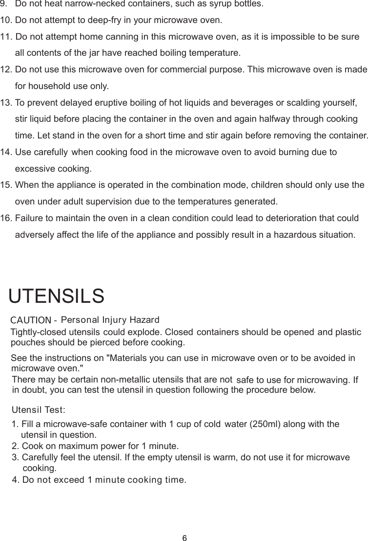 9.   Do not heat narrow-necked containers, such as syrup bottles.10. Do not attempt to deep-fry in your microwave oven.11. Do not attempt home canning in this microwave oven, as it is impossible to be sure      all contents of the jar have reached boiling temperature.12. Do not use this microwave oven for commercial purpose. This microwave oven is made      for household use only.13. To prevent delayed eruptive boiling of hot liquids and beverages or scalding yourself,      stir liquid before placing the container in the oven and again halfway through cooking      time. Let stand in the oven for a short time and stir again before removing the container.14. Use carefully when cooking food in the microwave oven to avoid burning due to      excessive cooking.15. When the appliance is operated in the combination mode, children should only use the      oven under adult supervision due to the temperatures generated.16. Failure to maintain the oven in a clean condition could lead to deterioration that could      adversely affect the life of the appliance and possibly result in a hazardous situation.Personal Injury HazardTightly-closed utensils could explode. Closed containers should be opened and plasticpierced before cooking.Utensil Test:1. Fill a microwave-safe container with 1 cup of cold    water (250ml) along with the2. Cook on maximum power for 1 minute.3. Carefully feel the utensil. If the empty utensil is    warm, do not use it for microwave4. Do not exceed 1 minute cooking time.UTENSILSSee the instructions on &quot;Materials you can use in microwave oven or to be avoided inThere may be certain non-metallic utensils that are not safe to use for microwaving. Ifutensil in question following the procedure below.CAUTION -pouches should bemicrowave oven.&quot;in doubt, you can test theutensil in question.cooking.6