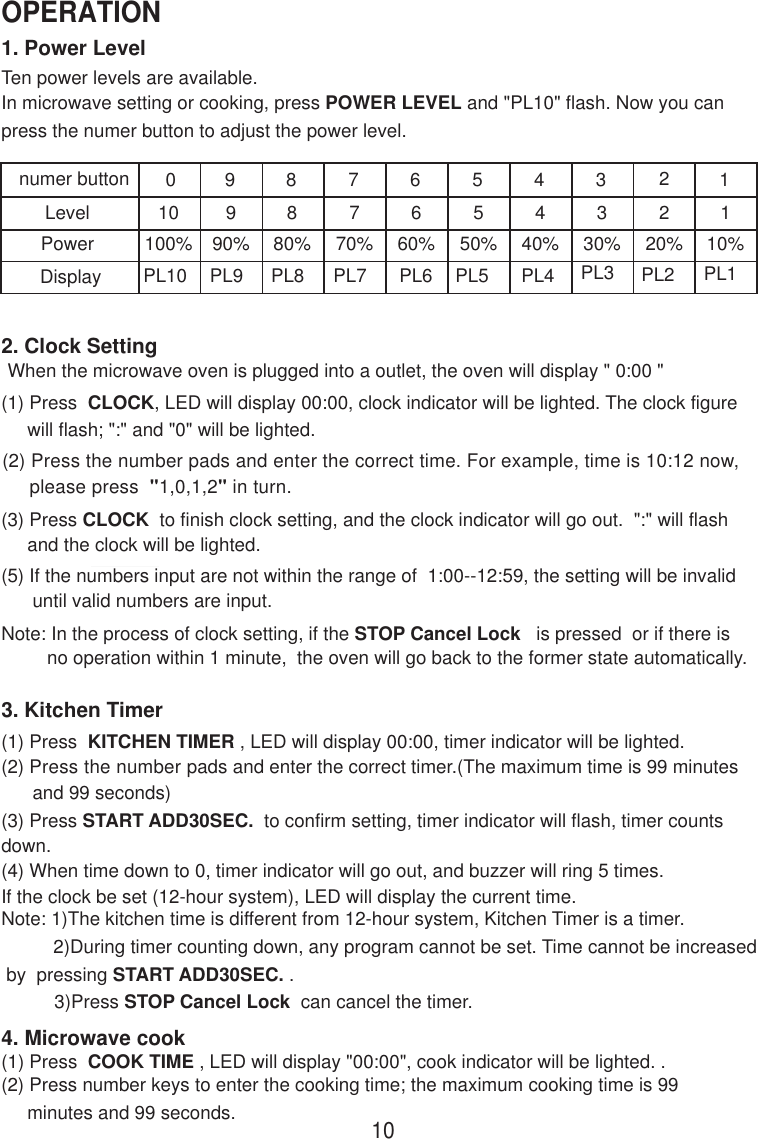 1. Power LevelTen power levels are available.2. Clock SettingWhen the microwave oven is plugged into a outlet, the oven will display &quot; 0:00 &quot;(1) Press  CLOCK, LED will display 00:00, clock indicator will be lighted. The clock figure     will flash; &quot;:&quot; and &quot;0&quot; will be lighted.(2) Press the number pads and enter the correct time. For example, time is 10:12 now,     please press  &quot;1,0,1,2&quot; in turn.(3) Press CLOCK  to finish clock setting, and the clock indicator will go out.  &quot;:&quot; will flash     and the clock will be lighted.(5) If the numbers input are not within the range of  1:00--12:59, the setting will be invalid      until valid numbers are input.Note: In the process of clock setting, if the STOP Cancel Lock   is pressed  or if there isno operation within 1 minute,  the oven will go back to the former state automatically.3. Kitchen Timer(1) Press  KITCHEN TIMER , LED will display 00:00, timer indicator will be lighted.(2) Press the number pads and enter the correct timer.(The maximum time is 99 minutes      and 99 seconds)(3) Press START ADD30SEC.  to confirm setting, timer indicator will flash, timer countsdown.(4) When time down to 0, timer indicator will go out, and buzzer will ring 5 times.If the clock be set (12-hour system), LED will display the current time.Note: 1)The kitchen time is different from 12-hour system, Kitchen Timer is a timer.          2)During timer counting down, any program cannot be set. Time cannot be increased by  pressing START ADD30SEC. .4. Microwave cook(2) Press number keys to enter the cooking time; the maximum cooking time is 99     minutes and 99 seconds.(1) Press  COOK TIME , LED will display &quot;00:00&quot;, cook indicator will be lighted. . 3)Press STOP Cancel Lock  can cancel the timer.10OPERATIONLevelPower10100%990%880%770%660%550%440%330%220%110%PL10 PL9 PL8 PL7 PL6 PL5 PL4 PL3 PL2 PL10 9 8 7 6 5 4 3 12Displaynumer buttonIn microwave setting or cooking, press POWER LEVEL and &quot;PL10&quot; flash. Now you canpress the numer button to adjust the power level.