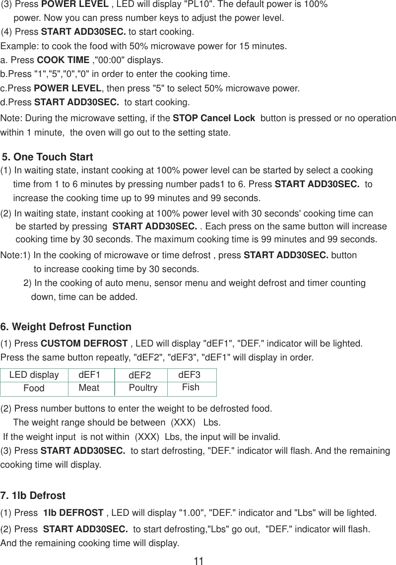 (3) Press POWER LEVEL , LED will display &quot;PL10&quot;. The default power is 100%     power. Now you can press number keys to adjust the power level.(4) Press START ADD30SEC. to start cooking.Note: During the microwave setting, if the STOP Cancel Lock  button is pressed or no operationwithin 1 minute,  the oven will go out to the setting state.Example: to cook the food with 50% microwave power for 15 minutes.a. Press COOK TIME ,&quot;00:00&quot; displays.b.Press &quot;1&quot;,&quot;5&quot;,&quot;0&quot;,&quot;0&quot; in order to enter the cooking time.c.Press POWER LEVEL, then press &quot;5&quot; to select 50% microwave power.d.Press START ADD30SEC.  to start cooking.(2) In waiting state, instant cooking at 100% power level with 30 seconds&apos; cooking time can      be started by pressing  START ADD30SEC. . Each press on the same button will increase      cooking time by 30 seconds. The maximum cooking time is 99 minutes and 99 seconds.Note:1) In the cooking of microwave or time defrost , press START ADD30SEC. button             to increase cooking time by 30 seconds.         2) In the cooking of auto menu, sensor menu and weight defrost and timer counting            down, time can be added.5. One Touch Start(1) In waiting state, instant cooking at 100% power level can be started by select a cooking     time from 1 to 6 minutes by pressing number pads1 to 6. Press START ADD30SEC.  to     increase the cooking time up to 99 minutes and 99 seconds.6. Weight Defrost Function(1) Press CUSTOM DEFROST , LED will display &quot;dEF1&quot;, &quot;DEF.&quot; indicator will be lighted.Press the same button repeatly, &quot;dEF2&quot;, &quot;dEF3&quot;, &quot;dEF1&quot; will display in order.(2) Press number buttons to enter the weight to be defrosted food.     The weight range should be between  (XXX)   Lbs. If the weight input  is not within  (XXX)  Lbs, the input will be invalid.(3) Press START ADD30SEC.  to start defrosting, &quot;DEF.&quot; indicator will flash. And the remainingcooking time will display.7. 1lb Defrost(1) Press  1lb DEFROST , LED will display &quot;1.00&quot;, &quot;DEF.&quot; indicator and &quot;Lbs&quot; will be lighted..(2) Press  START ADD30SEC.  to start defrosting,&quot;Lbs&quot; go out,  &quot;DEF.&quot; indicator will flash.And the remaining cooking time will display.11dEF1 dEF2 dEF3LED displayFood Meat Poultry Fish