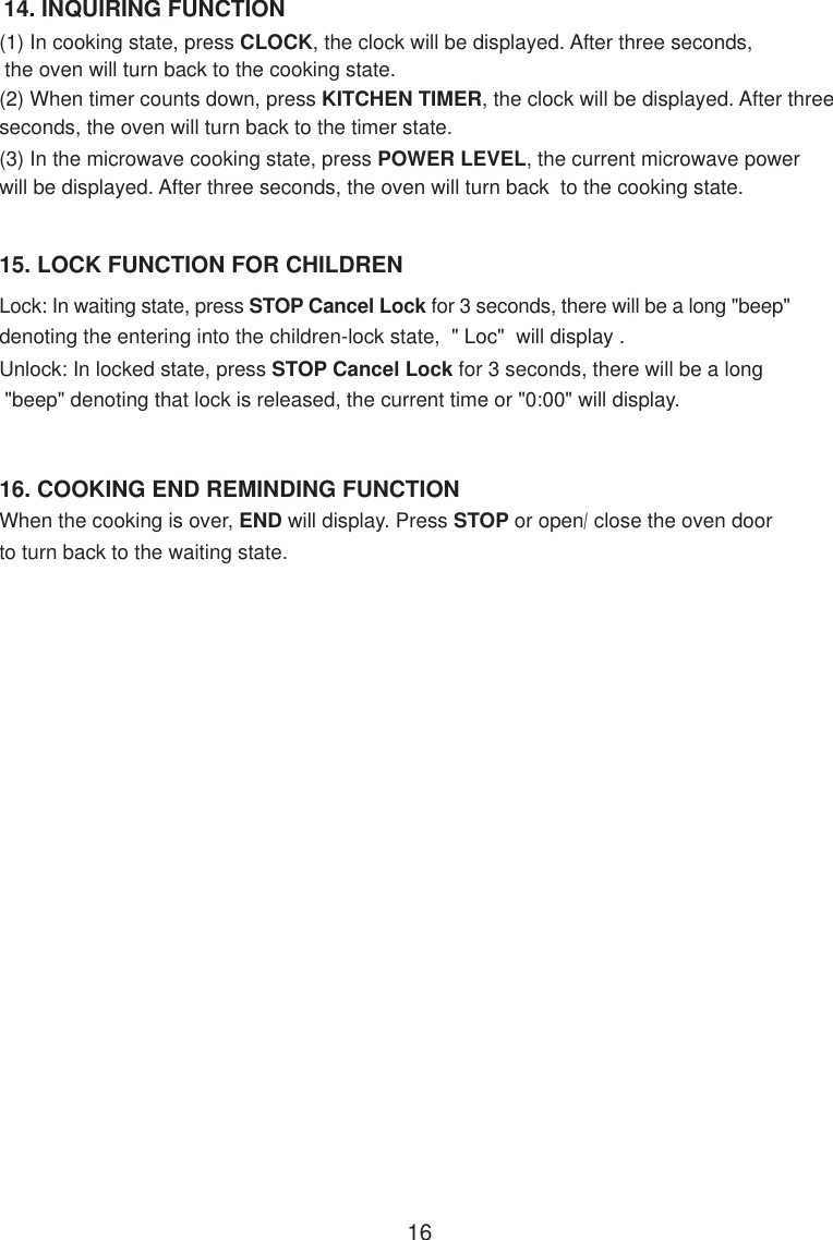 14. INQUIRING FUNCTION(1) In cooking state, press CLOCK, the clock will be displayed. After three seconds, the oven will turn back to the cooking state.(3) In the microwave cooking state, press POWER LEVEL, the current microwave powerwill be displayed. After three seconds, the oven will turn back  to the cooking state.15. LOCK FUNCTION FOR CHILDRENLock: In waiting state, press STOP Cancel Lock for 3 seconds, there will be a long &quot;beep&quot;denoting the entering into the children-lock state,  &quot; Loc&quot;  will display .Unlock: In locked state, press STOP Cancel Lock for 3 seconds, there will be a long &quot;beep&quot; denoting that lock is released, the current time or &quot;0:00&quot; will display.When the cooking is over, END will display. Press STOP or open/close the oven doorto turn back to the waiting state.16. COOKING END REMINDING FUNCTION(2) When timer counts down, press KITCHEN TIMER, the clock will be displayed. After threeseconds, the oven will turn back to the timer state.16